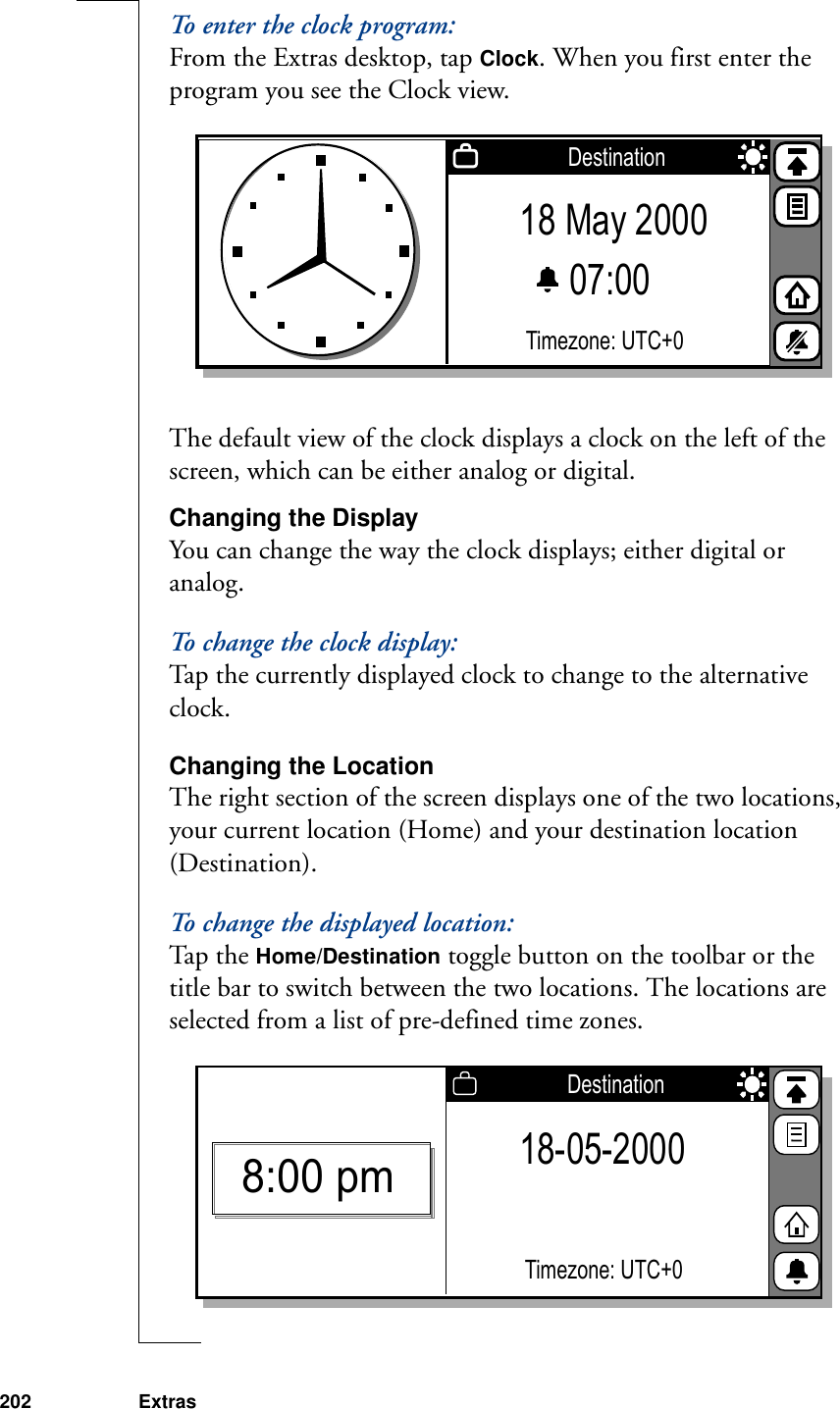 202 ExtrasTo enter the clock program:From the Extras desktop, tap Clock. When you first enter the program you see the Clock view.The default view of the clock displays a clock on the left of the screen, which can be either analog or digital. Changing the DisplayYou can change the way the clock displays; either digital or analog. To change the clock display:Tap the currently displayed clock to change to the alternative clock.Changing the LocationThe right section of the screen displays one of the two locations, your current location (Home) and your destination location (Destination).To change the displayed location:Ta p  t h e  Home/Destination toggle button on the toolbar or the title bar to switch between the two locations. The locations are selected from a list of pre-defined time zones. 18 May 200007:00 Timezone: UTC+0Destination18-05-2000Timezone: UTC+0Destination8:00 pm