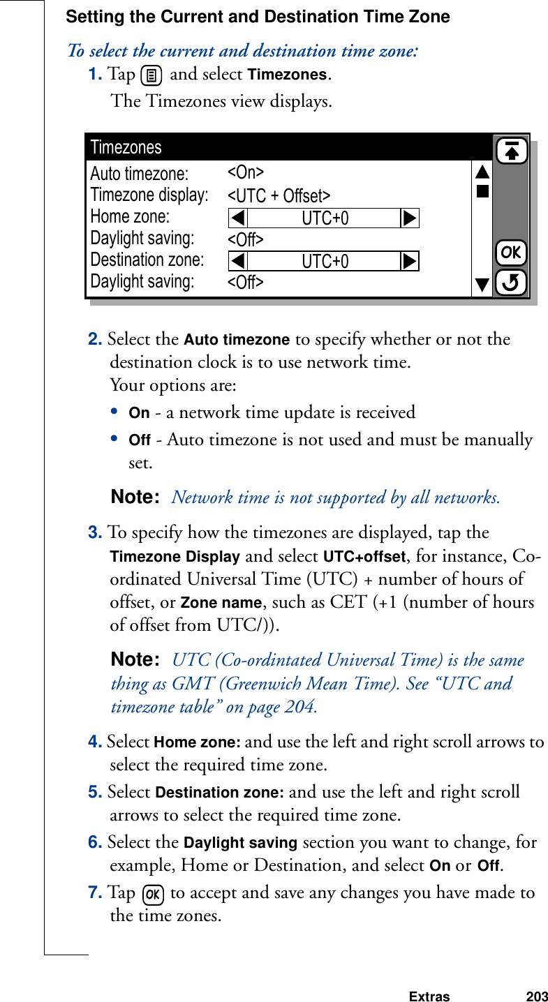 Extras 203Setting the Current and Destination Time ZoneTo select the current and destination time zone:1. Tap   and select Timezones. The Timezones view displays. 2. Select the Auto timezone to specify whether or not the destination clock is to use network time. Your options are:•On - a network time update is received•Off - Auto timezone is not used and must be manually set.Note:  Network time is not supported by all networks.3. To specify how the timezones are displayed, tap the Timezone Display and select UTC+offset, for instance, Co-ordinated Universal Time (UTC) + number of hours of offset, or Zone name, such as CET (+1 (number of hours of offset from UTC/)).Note:  UTC (Co-ordintated Universal Time) is the same thing as GMT (Greenwich Mean Time). See “UTC and timezone table” on page 204.4. Select Home zone: and use the left and right scroll arrows to select the required time zone.5. Select Destination zone: and use the left and right scroll arrows to select the required time zone.6. Select the Daylight saving section you want to change, for example, Home or Destination, and select On or Off. 7. Tap   to accept and save any changes you have made to the time zones. TimezonesAuto timezone:Timezone display:Home zone:Daylight saving:Destination zone:Daylight saving:&lt;On&gt;&lt;UTC + Offset&gt;&lt;Off&gt;&lt;Off&gt;UTC+0UTC+0