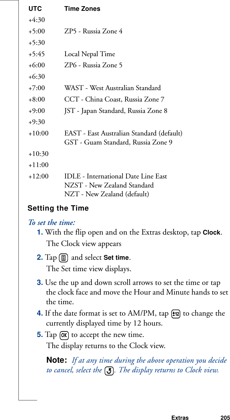 Extras 205Setting the TimeTo set the time:1. With the flip open and on the Extras desktop, tap Clock.The Clock view appears2. Tap   and select Set time. The Set time view displays.3. Use the up and down scroll arrows to set the time or tap the clock face and move the Hour and Minute hands to set the time.4. If the date format is set to AM/PM, tap   to change the currently displayed time by 12 hours.5. Tap   to accept the new time.The display returns to the Clock view.Note:  If at any time during the above operation you decide to cancel, select the  . The display returns to Clock view.+4:30+5:00  ZP5 - Russia Zone 4+5:30+5:45 Local Nepal Time+6:00  ZP6 - Russia Zone 5+6:30+7:00  WAST - West Australian Standard+8:00  CCT - China Coast, Russia Zone 7+9:00  JST - Japan Standard, Russia Zone 8+9:30+10:00  EAST - East Australian Standard (default)GST - Guam Standard, Russia Zone 9+10:30+11:00 +12:00  IDLE - International Date Line EastNZST - New Zealand StandardNZT - New Zealand (default)UTC Time Zones