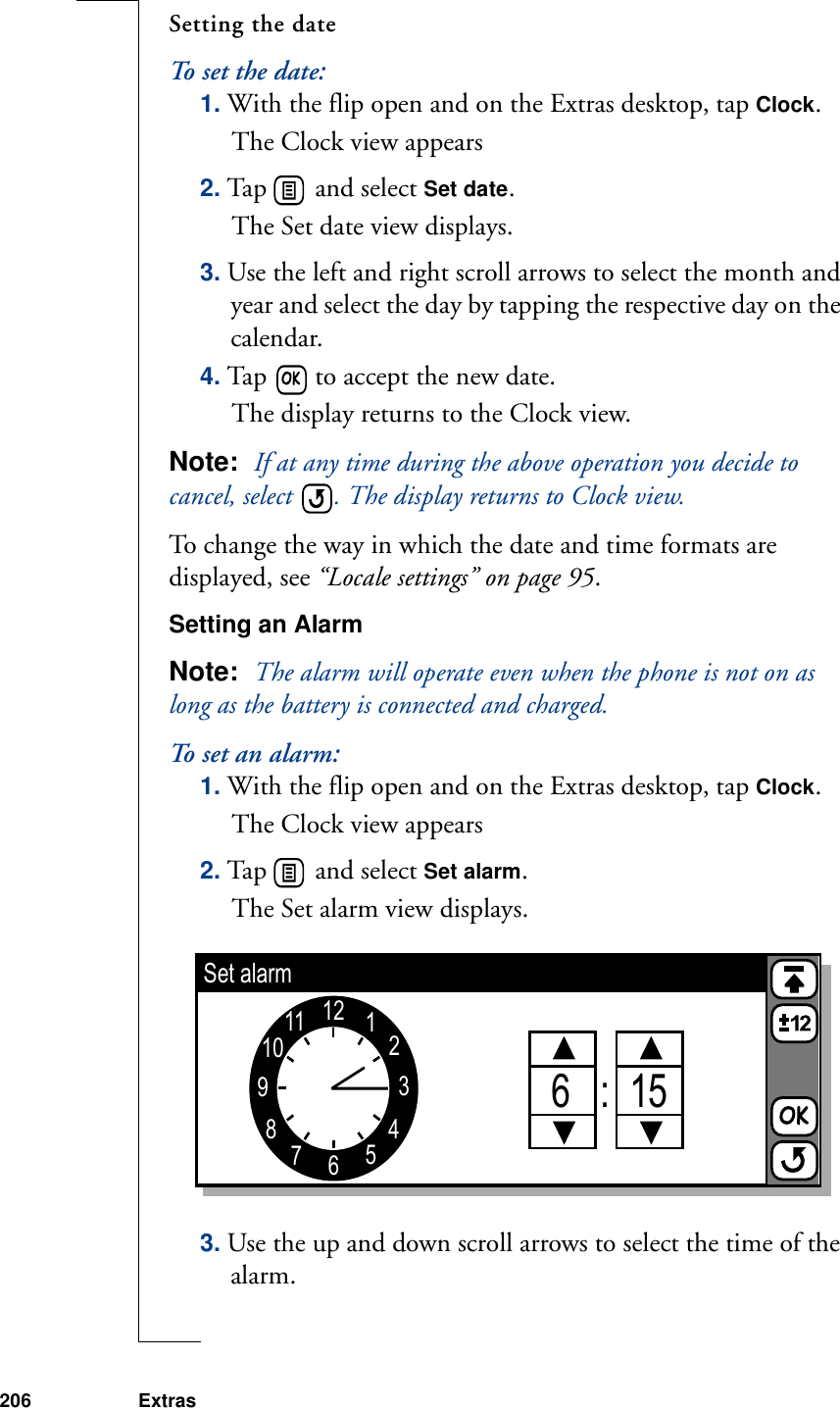 206 ExtrasSetting the dateTo set the date:1. With the flip open and on the Extras desktop, tap Clock.The Clock view appears2. Tap   and select Set date. The Set date view displays.3. Use the left and right scroll arrows to select the month and year and select the day by tapping the respective day on the calendar.4. Tap   to accept the new date. The display returns to the Clock view.Note:  If at any time during the above operation you decide to cancel, select  . The display returns to Clock view.To change the way in which the date and time formats are displayed, see “Locale settings” on page 95. Setting an AlarmNote:  The alarm will operate even when the phone is not on as long as the battery is connected and charged. To set an alarm:1. With the flip open and on the Extras desktop, tap Clock.The Clock view appears2. Tap   and select Set alarm. The Set alarm view displays. 3. Use the up and down scroll arrows to select the time of the alarm.1234567891011 126   :  15Set alarm