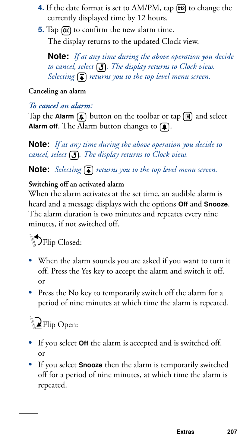 Extras 2074. If the date format is set to AM/PM, tap   to change the currently displayed time by 12 hours.5. Tap   to confirm the new alarm time. The display returns to the updated Clock view.Note:  If at any time during the above operation you decide to cancel, select  . The display returns to Clock view. Selecting   returns you to the top level menu screen.Canceling an alarmTo cancel an alarm:Ta p  t h e  Alarm  button on the toolbar or tap   and select Alarm off. The Alarm button changes to  .Note:  If at any time during the above operation you decide to cancel, select  . The display returns to Clock view.Note:  Selecting  returns you to the top level menu screen.Switching off an activated alarmWhen the alarm activates at the set time, an audible alarm is heard and a message displays with the options Off and Snooze. The alarm duration is two minutes and repeates every nine minutes, if not switched off.Flip Closed:•When the alarm sounds you are asked if you want to turn it off. Press the Yes key to accept the alarm and switch it off.or•Press the No key to temporarily switch off the alarm for a period of nine minutes at which time the alarm is repeated.Flip Open:•If you select Off the alarm is accepted and is switched off.or•If you select Snooze then the alarm is temporarily switched off for a period of nine minutes, at which time the alarm is repeated. 