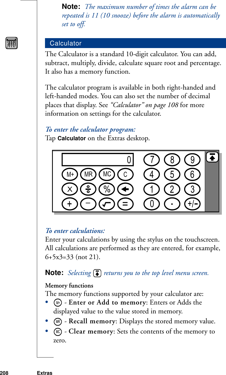 208 ExtrasNote:  The maximum number of times the alarm can be repeated is 11 (10 snooze) before the alarm is automatically set to off.The Calculator is a standard 10-digit calculator. You can add, subtract, multiply, divide, calculate square root and percentage. It also has a memory function.The calculator program is available in both right-handed and left-handed modes. You can also set the number of decimal places that display. See “Calculator” on page 108 for more information on settings for the calculator.To enter the calculator program:Ta p  Calculator on the Extras desktop.To enter calculations:Enter your calculations by using the stylus on the touchscreen. All calculations are performed as they are entered, for example, 6+5x3=33 (not 21).Note:  Selecting   returns you to the top level menu screen.Memory functionsThe memory functions supported by your calculator are:• - Enter or Add to memory: Enters or Adds the displayed value to the value stored in memory.• - Recall memory: Displays the stored memory value. • - Clear memory: Sets the contents of the memory to zero.Calculator07894561203+/M+ MR MC CX%+_=MR