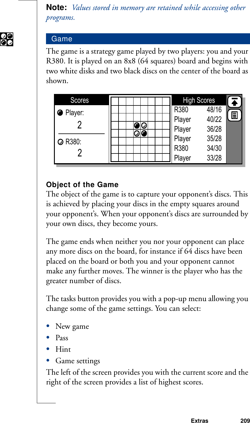 Extras 209Note:  Values stored in memory are retained while accessing other programs.The game is a strategy game played by two players: you and your R380. It is played on an 8x8 (64 squares) board and begins with two white disks and two black discs on the center of the board as shown.Object of the GameThe object of the game is to capture your opponent’s discs. This is achieved by placing your discs in the empty squares around your opponent’s. When your opponent’s discs are surrounded by your own discs, they become yours.The game ends when neither you nor your opponent can place any more discs on the board, for instance if 64 discs have been placed on the board or both you and your opponent cannot make any further moves. The winner is the player who has the greater number of discs.The tasks button provides you with a pop-up menu allowing you change some of the game settings. You can select:•New game•Pass•Hint•Game settingsThe left of the screen provides you with the current score and the right of the screen provides a list of highest scores. GameHigh ScoresScoresPlayer:R380:22R380PlayerPlayerPlayerR380Player48/1640/2236/2835/2834/3033/28