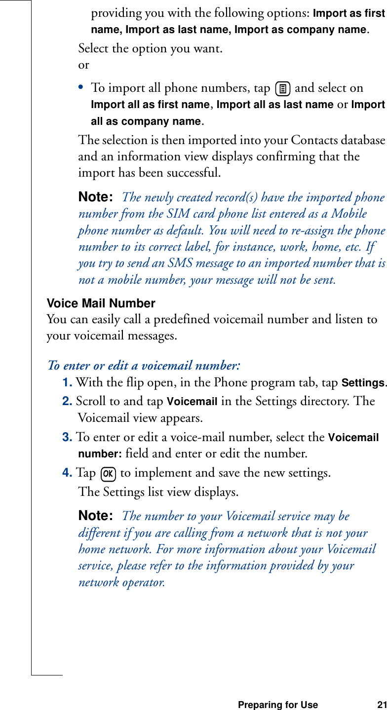 Preparing for Use 21providing you with the following options: Import as first name, Import as last name, Import as company name.Select the option you want.or•To import all phone numbers, tap   and select on Import all as first name, Import all as last name or Import all as company name.The selection is then imported into your Contacts database and an information view displays confirming that the import has been successful.Note:  The newly created record(s) have the imported phone number from the SIM card phone list entered as a Mobile phone number as default. You will need to re-assign the phone number to its correct label, for instance, work, home, etc. If you try to send an SMS message to an imported number that is not a mobile number, your message will not be sent.Voice Mail NumberYou can easily call a predefined voicemail number and listen to your voicemail messages.To enter or edit a voicemail number:1. With the flip open, in the Phone program tab, tap Settings.2. Scroll to and tap Voicemail in the Settings directory. The Voicemail view appears.3. To enter or edit a voice-mail number, select the Voicemail number: field and enter or edit the number.4. Tap   to implement and save the new settings. The Settings list view displays.Note:  The number to your Voicemail service may be different if you are calling from a network that is not your home network. For more information about your Voicemail service, please refer to the information provided by your network operator.