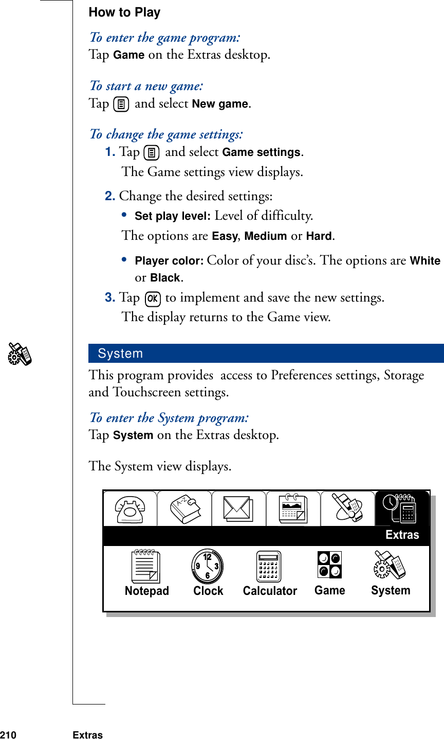 210 ExtrasHow to PlayTo enter the game program:Ta p  Game on the Extras desktop.To start a new game:Tap   and select New game.To change the game settings:1. Tap   and select Game settings. The Game settings view displays.2. Change the desired settings:•Set play level: Level of difficulty. The options are Easy, Medium or Hard.•Player color: Color of your disc’s. The options are White or Black.3. Tap   to implement and save the new settings. The display returns to the Game view.This program provides  access to Preferences settings, Storage and Touchscreen settings.To enter the System program:Ta p  System on the Extras desktop. The System view displays.System93126Notepad Clock Calculator  Game SystemExtras