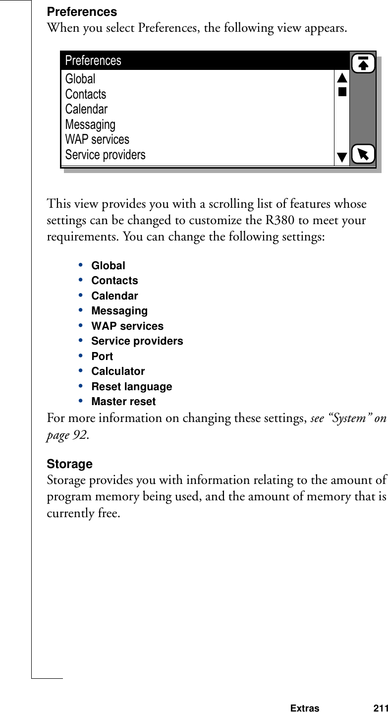 Extras 211PreferencesWhen you select Preferences, the following view appears.This view provides you with a scrolling list of features whose settings can be changed to customize the R380 to meet your requirements. You can change the following settings:•Global•Contacts•Calendar•Messaging•WAP services•Service providers•Port•Calculator•Reset language•Master resetFor more information on changing these settings, see “System” on page 92.StorageStorage provides you with information relating to the amount of program memory being used, and the amount of memory that is currently free.PreferencesGlobalContactsCalendarMessagingWAP servicesService providers