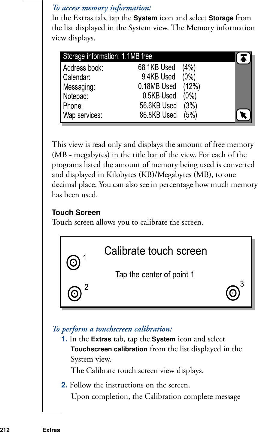 212 ExtrasTo access memory information:In the Extras tab, tap the System icon and select Storage from the list displayed in the System view. The Memory information view displays.This view is read only and displays the amount of free memory (MB - megabytes) in the title bar of the view. For each of the programs listed the amount of memory being used is converted and displayed in Kilobytes (KB)/Megabytes (MB), to one decimal place. You can also see in percentage how much memory has been used. Touch ScreenTouch screen allows you to calibrate the screen. To perform a touchscreen calibration:1. In the Extras tab, tap the System icon and select Touchscreen calibration from the list displayed in the System view. The Calibrate touch screen view displays.2. Follow the instructions on the screen.Upon completion, the Calibration complete message 