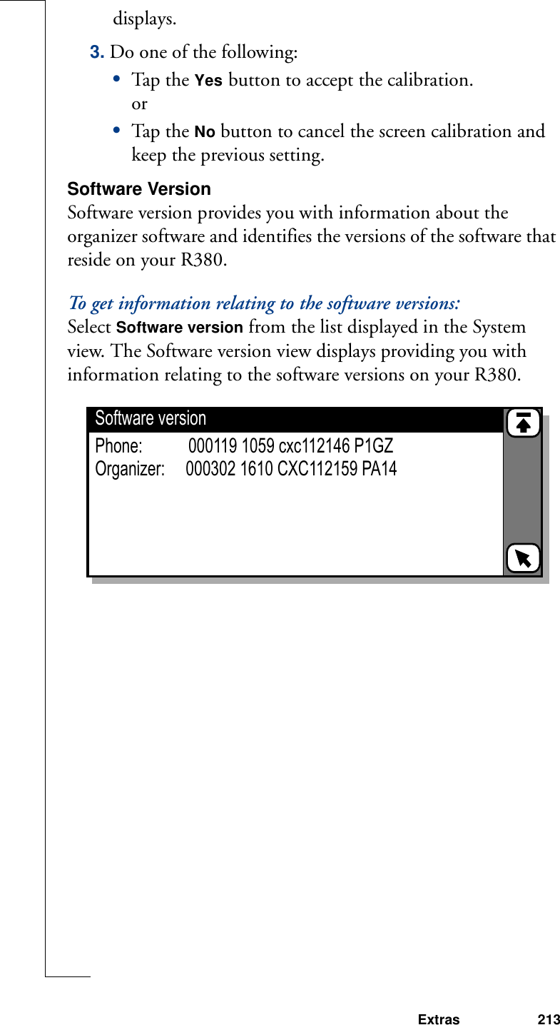 Extras 213displays.3. Do one of the following:•Tap th e Yes button to accept the calibration. or•Tap th e No button to cancel the screen calibration and keep the previous setting.Software VersionSoftware version provides you with information about the organizer software and identifies the versions of the software that reside on your R380.To get information relating to the software versions:Select Software version from the list displayed in the System view. The Software version view displays providing you with information relating to the software versions on your R380. Software versionPhone:           000119 1059 cxc112146 P1GZOrganizer:     000302 1610 CXC112159 PA14