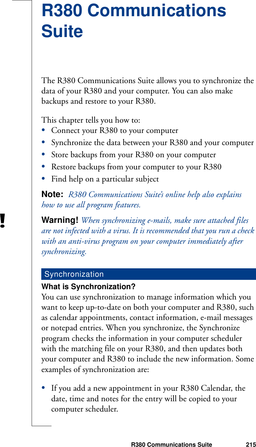 R380 Communications Suite 215R380 Communications SuiteThe R380 Communications Suite allows you to synchronize the data of your R380 and your computer. You can also make backups and restore to your R380.This chapter tells you how to:•Connect your R380 to your computer•Synchronize the data between your R380 and your computer•Store backups from your R380 on your computer•Restore backups from your computer to your R380•Find help on a particular subjectNote:  R380 Communications Suite’s online help also explains how to use all program features.Warning! When synchronizing e-mails, make sure attached files are not infected with a virus. It is recommended that you run a check with an anti-virus program on your computer immediately after synchronizing.What is Synchronization?You can use synchronization to manage information which you want to keep up-to-date on both your computer and R380, such as calendar appointments, contact information, e-mail messages or notepad entries. When you synchronize, the Synchronize program checks the information in your computer scheduler with the matching file on your R380, and then updates both your computer and R380 to include the new information. Some examples of synchronization are:•If you add a new appointment in your R380 Calendar, the date, time and notes for the entry will be copied to your computer scheduler.Synchronization