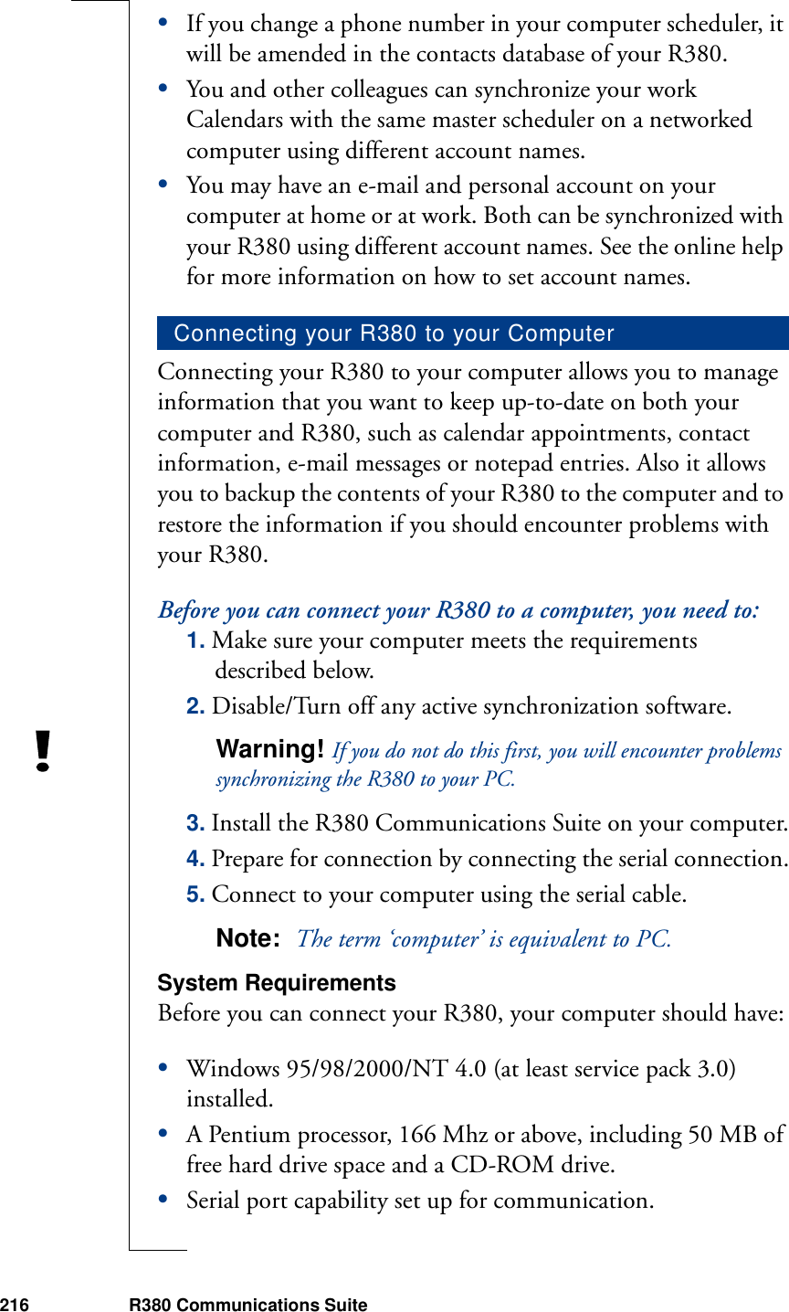 216 R380 Communications Suite•If you change a phone number in your computer scheduler, it will be amended in the contacts database of your R380.•You and other colleagues can synchronize your work Calendars with the same master scheduler on a networked computer using different account names.•You may have an e-mail and personal account on your computer at home or at work. Both can be synchronized with your R380 using different account names. See the online help for more information on how to set account names.Connecting your R380 to your computer allows you to manage information that you want to keep up-to-date on both your computer and R380, such as calendar appointments, contact information, e-mail messages or notepad entries. Also it allows you to backup the contents of your R380 to the computer and to restore the information if you should encounter problems with your R380. Before you can connect your R380 to a computer, you need to: 1. Make sure your computer meets the requirements described below.2. Disable/Turn off any active synchronization software.Warning! If you do not do this first, you will encounter problems synchronizing the R380 to your PC.3. Install the R380 Communications Suite on your computer.4. Prepare for connection by connecting the serial connection.5. Connect to your computer using the serial cable.Note:  The term ‘computer’ is equivalent to PC.System RequirementsBefore you can connect your R380, your computer should have:•Windows 95/98/2000/NT 4.0 (at least service pack 3.0) installed.•A Pentium processor, 166 Mhz or above, including 50 MB of free hard drive space and a CD-ROM drive.•Serial port capability set up for communication.Connecting your R380 to your Computer