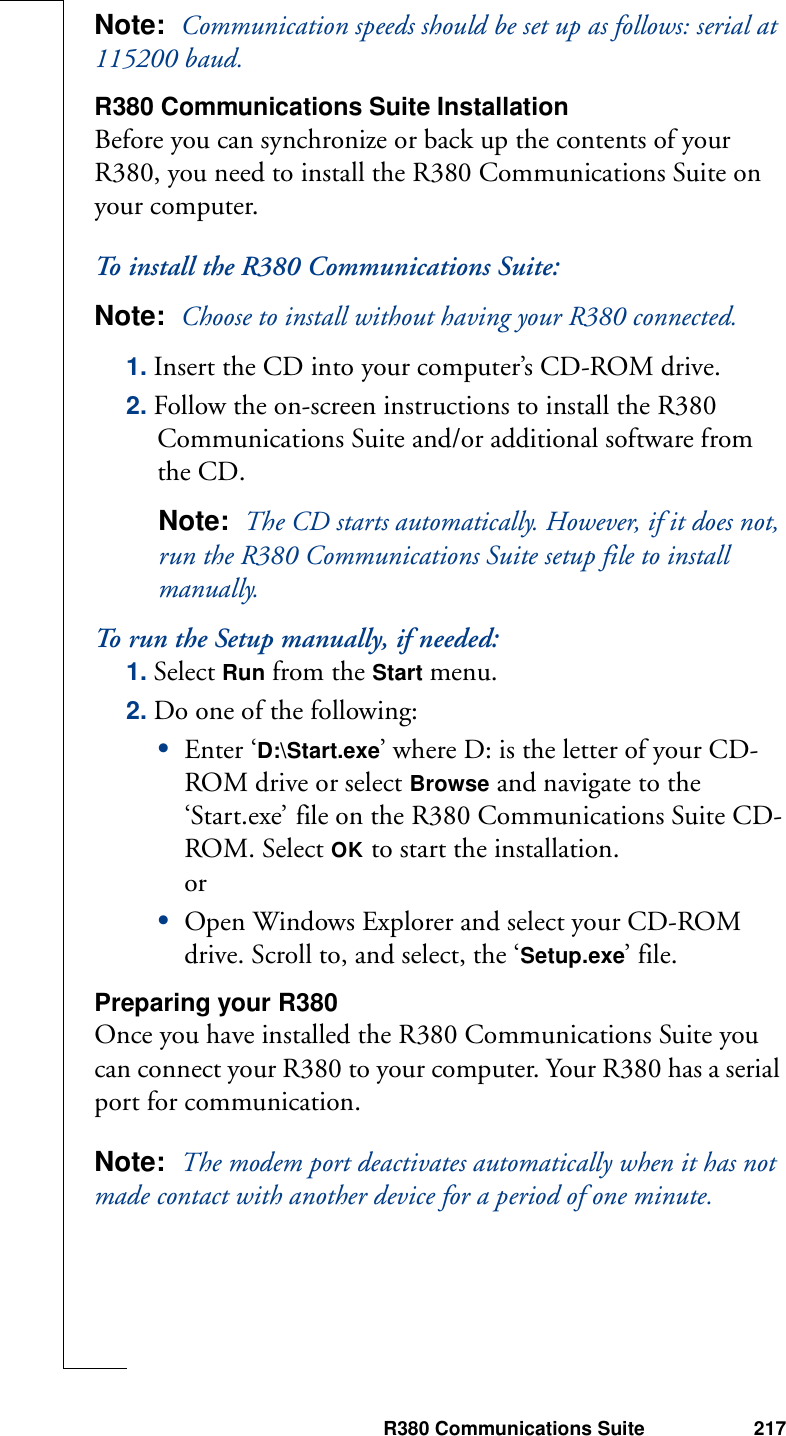 R380 Communications Suite 217Note:  Communication speeds should be set up as follows: serial at 115200 baud.R380 Communications Suite InstallationBefore you can synchronize or back up the contents of your R380, you need to install the R380 Communications Suite on your computer.To install the R380 Communications Suite:Note:  Choose to install without having your R380 connected.1. Insert the CD into your computer’s CD-ROM drive. 2. Follow the on-screen instructions to install the R380 Communications Suite and/or additional software from the CD.Note:  The CD starts automatically. However, if it does not, run the R380 Communications Suite setup file to install manually. To run the Setup manually, if needed:1. Select Run from the Start menu.2. Do one of the following:•Enter ‘D:\Start.exe’ where D: is the letter of your CD-ROM drive or select Browse and navigate to the ‘Start.exe’ file on the R380 Communications Suite CD-ROM. Select OK to start the installation.or•Open Windows Explorer and select your CD-ROM drive. Scroll to, and select, the ‘Setup.exe’ file.Preparing your R380Once you have installed the R380 Communications Suite you can connect your R380 to your computer. Your R380 has a serial port for communication.Note:  The modem port deactivates automatically when it has not made contact with another device for a period of one minute.