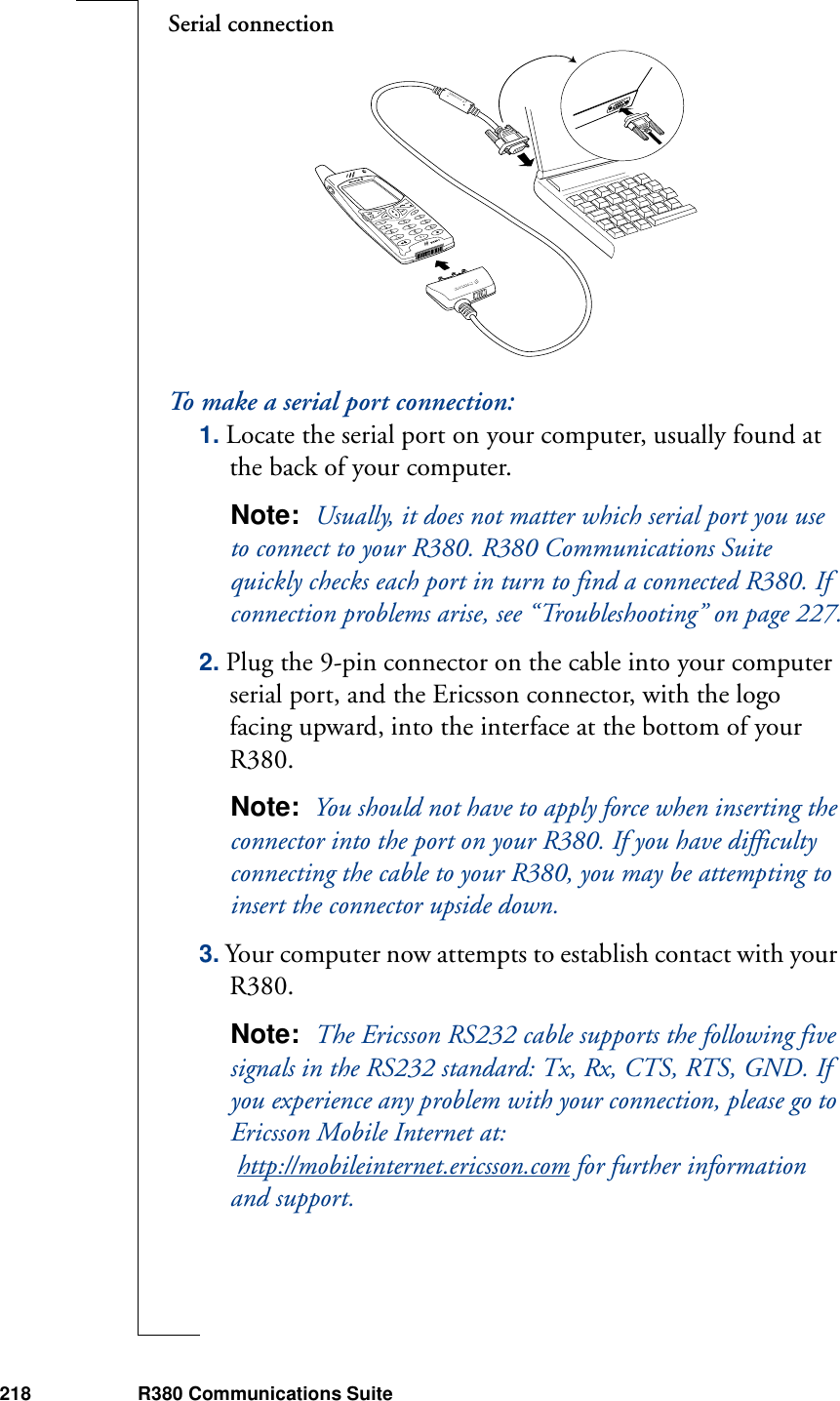 218 R380 Communications SuiteSerial connectionTo make a serial port connection:1. Locate the serial port on your computer, usually found at the back of your computer.Note:  Usually, it does not matter which serial port you use to connect to your R380. R380 Communications Suite quickly checks each port in turn to find a connected R380. If connection problems arise, see “Troubleshooting” on page 227.2. Plug the 9-pin connector on the cable into your computer serial port, and the Ericsson connector, with the logo facing upward, into the interface at the bottom of your R380.Note:  You should not have to apply force when inserting the connector into the port on your R380. If you have difficulty connecting the cable to your R380, you may be attempting to insert the connector upside down. 3. Your computer now attempts to establish contact with your R380.Note:  The Ericsson RS232 cable supports the following five signals in the RS232 standard: Tx, Rx, CTS, RTS, GND. If you experience any problem with your connection, please go to Ericsson Mobile Internet at: http://mobileinternet.ericsson.com for further information and support.