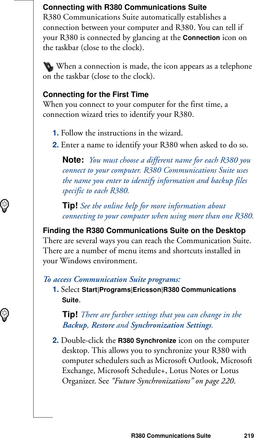 R380 Communications Suite 219Connecting with R380 Communications SuiteR380 Communications Suite automatically establishes a connection between your computer and R380. You can tell if your R380 is connected by glancing at the Connection icon on the taskbar (close to the clock). When a connection is made, the icon appears as a telephone on the taskbar (close to the clock).Connecting for the First TimeWhen you connect to your computer for the first time, a connection wizard tries to identify your R380.1. Follow the instructions in the wizard.2. Enter a name to identify your R380 when asked to do so. Note:  You must choose a different name for each R380 you connect to your computer. R380 Communications Suite uses the name you enter to identify information and backup files specific to each R380.Tip! See the online help for more information about connecting to your computer when using more than one R380.Finding the R380 Communications Suite on the DesktopThere are several ways you can reach the Communication Suite. There are a number of menu items and shortcuts installed in your Windows environment.To access Communication Suite programs:1. Select Start|Programs|Ericsson|R380 Communications Suite.Tip! There are further settings that you can change in the Backup, Restore and Synchronization Settings.2. Double-click the R380 Synchronize icon on the computer desktop. This allows you to synchronize your R380 with computer schedulers such as Microsoft Outlook, Microsoft Exchange, Microsoft Schedule+, Lotus Notes or Lotus Organizer. See “Future Synchronizations” on page 220.