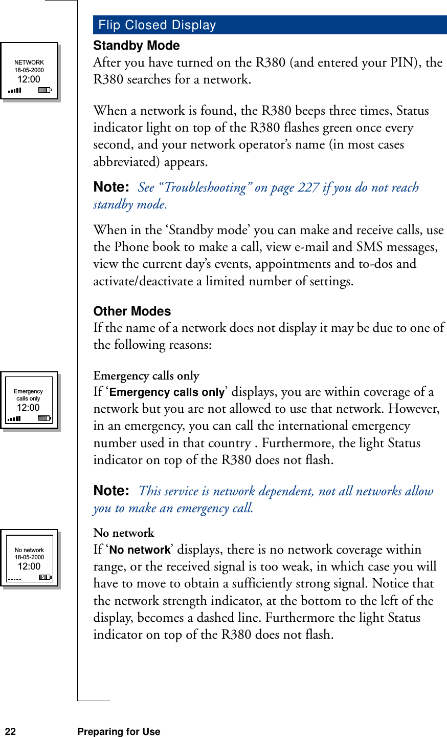 22 Preparing for UseStandby ModeAfter you have turned on the R380 (and entered your PIN), the R380 searches for a network.When a network is found, the R380 beeps three times, Status indicator light on top of the R380 flashes green once every second, and your network operator’s name (in most cases abbreviated) appears.Note:  See “Troubleshooting” on page 227 if you do not reach standby mode.When in the ‘Standby mode’ you can make and receive calls, use the Phone book to make a call, view e-mail and SMS messages, view the current day’s events, appointments and to-dos and activate/deactivate a limited number of settings.Other ModesIf the name of a network does not display it may be due to one of the following reasons:Emergency calls onlyIf ‘Emergency calls only’ displays, you are within coverage of a network but you are not allowed to use that network. However, in an emergency, you can call the international emergency number used in that country . Furthermore, the light Status indicator on top of the R380 does not flash.Note:  This service is network dependent, not all networks allow you to make an emergency call.No networkIf ‘No network’ displays, there is no network coverage within range, or the received signal is too weak, in which case you will have to move to obtain a sufficiently strong signal. Notice that the network strength indicator, at the bottom to the left of the display, becomes a dashed line. Furthermore the light Status indicator on top of the R380 does not flash.Flip Closed DisplayNETWORK18-05-200012:00Emergencycalls only12:00No network18-05-200012:00