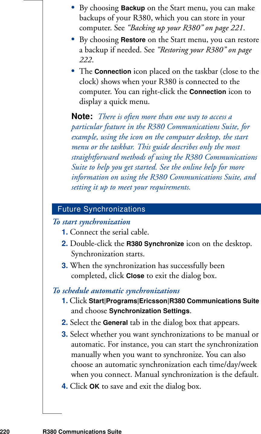 220 R380 Communications Suite•By choosing Backup on the Start menu, you can make backups of your R380, which you can store in your computer. See “Backing up your R380” on page 221.•By choosing Restore on the Start menu, you can restore a backup if needed. See “Restoring your R380” on page 222.•The Connection icon placed on the taskbar (close to the clock) shows when your R380 is connected to the computer. You can right-click the Connection icon to display a quick menu.Note:  There is often more than one way to access a particular feature in the R380 Communications Suite, for example, using the icon on the computer desktop, the start menu or the taskbar. This guide describes only the most straightforward methods of using the R380 Communications Suite to help you get started. See the online help for more information on using the R380 Communications Suite, and setting it up to meet your requirements.To start synchronization1. Connect the serial cable.2. Double-click the R380 Synchronize icon on the desktop. Synchronization starts.3. When the synchronization has successfully been completed, click Close to exit the dialog box. To schedule automatic synchronizations1. Click Start|Programs|Ericsson|R380 Communications Suite and choose Synchronization Settings.2. Select the General tab in the dialog box that appears.3. Select whether you want synchronizations to be manual or automatic. For instance, you can start the synchronization manually when you want to synchronize. You can also choose an automatic synchronization each time/day/week when you connect. Manual synchronization is the default.4. Click OK to save and exit the dialog box.Future Synchronizations