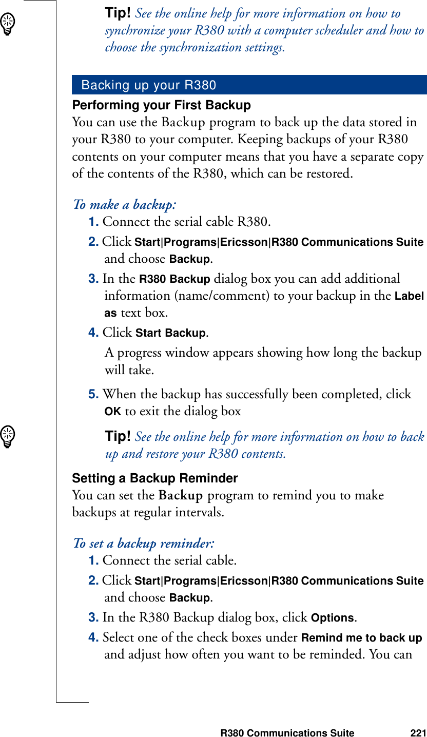 R380 Communications Suite 221Tip! See the online help for more information on how to synchronize your R380 with a computer scheduler and how to choose the synchronization settings.Performing your First BackupYou can use the Backup program to back up the data stored in your R380 to your computer. Keeping backups of your R380 contents on your computer means that you have a separate copy of the contents of the R380, which can be restored. To make a backup:1. Connect the serial cable R380.2. Click Start|Programs|Ericsson|R380 Communications Suite and choose Backup.3. In the R380 Backup dialog box you can add additional information (name/comment) to your backup in the Label as text box.4. Click Start Backup. A progress window appears showing how long the backup will take.5. When the backup has successfully been completed, click OK to exit the dialog boxTip! See the online help for more information on how to back up and restore your R380 contents.Setting a Backup ReminderYou can set the Backup program to remind you to make backups at regular intervals.To set a backup reminder:1. Connect the serial cable.2. Click Start|Programs|Ericsson|R380 Communications Suite and choose Backup.3. In the R380 Backup dialog box, click Options.4. Select one of the check boxes under Remind me to back up and adjust how often you want to be reminded. You can Backing up your R380