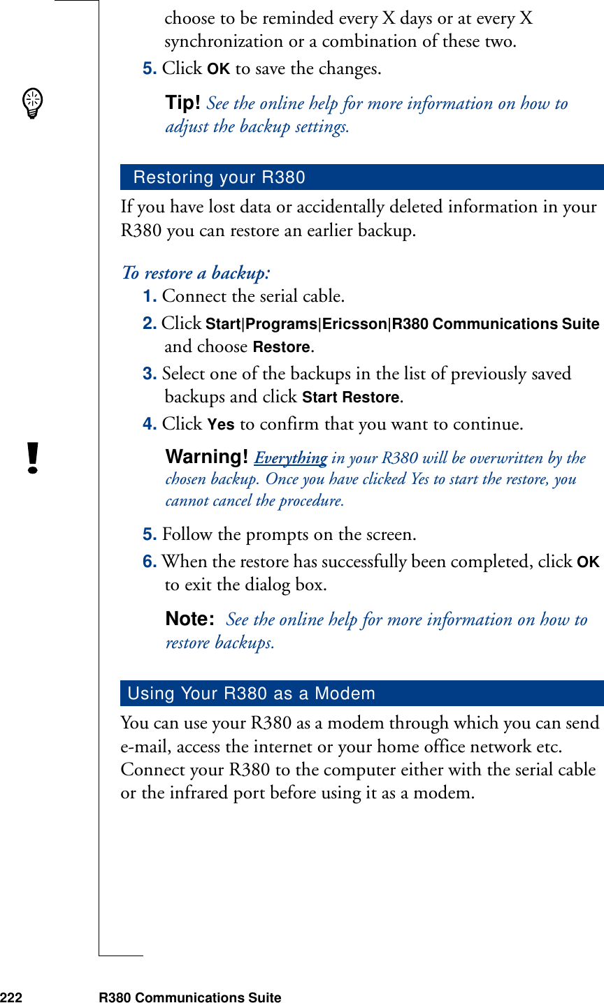 222 R380 Communications Suitechoose to be reminded every X days or at every X synchronization or a combination of these two.5. Click OK to save the changes.Tip! See the online help for more information on how to adjust the backup settings.If you have lost data or accidentally deleted information in your R380 you can restore an earlier backup.To restore a backup:1. Connect the serial cable.2. Click Start|Programs|Ericsson|R380 Communications Suite and choose Restore.3. Select one of the backups in the list of previously saved backups and click Start Restore.4. Click Yes to confirm that you want to continue.Warning! Everything in your R380 will be overwritten by the chosen backup. Once you have clicked Yes to start the restore, you cannot cancel the procedure.5. Follow the prompts on the screen.6. When the restore has successfully been completed, click OK to exit the dialog box.Note:  See the online help for more information on how to restore backups.You can use your R380 as a modem through which you can send e-mail, access the internet or your home office network etc. Connect your R380 to the computer either with the serial cable or the infrared port before using it as a modem.Restoring your R380Using Your R380 as a Modem