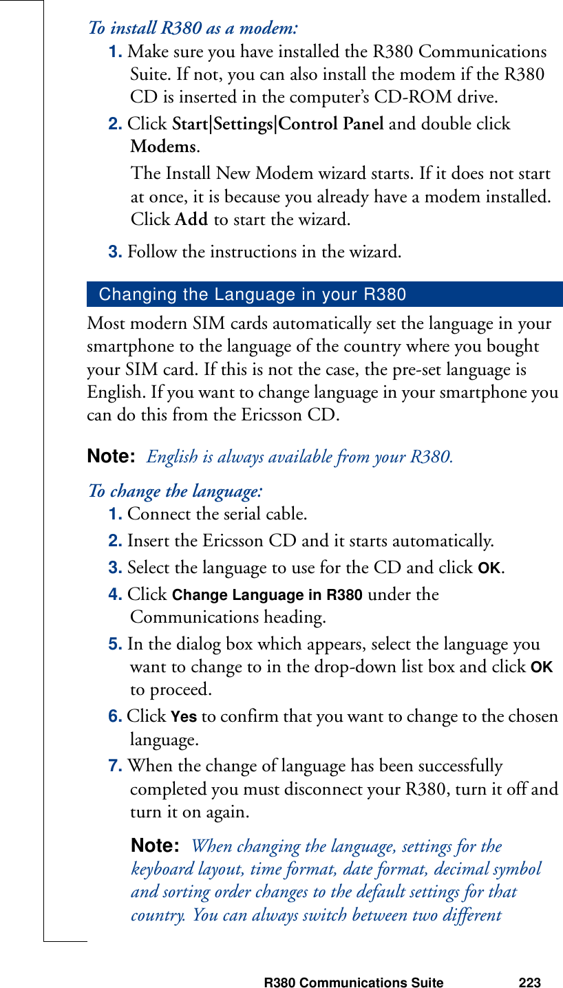 R380 Communications Suite 223To install R380 as a modem:1. Make sure you have installed the R380 Communications Suite. If not, you can also install the modem if the R380 CD is inserted in the computer’s CD-ROM drive.2. Click Start|Settings|Control Panel and double click Modems.The Install New Modem wizard starts. If it does not start at once, it is because you already have a modem installed. Click Add to start the wizard.3. Follow the instructions in the wizard.Most modern SIM cards automatically set the language in your smartphone to the language of the country where you bought your SIM card. If this is not the case, the pre-set language is English. If you want to change language in your smartphone you can do this from the Ericsson CD.Note:  English is always available from your R380. To   ch a n g e  t he   l an g ua g e :1. Connect the serial cable. 2. Insert the Ericsson CD and it starts automatically.3. Select the language to use for the CD and click OK.4. Click Change Language in R380 under the Communications heading.5. In the dialog box which appears, select the language you want to change to in the drop-down list box and click OK to proceed.6. Click Yes to confirm that you want to change to the chosen language.7. When the change of language has been successfully completed you must disconnect your R380, turn it off and turn it on again.Note:  When changing the language, settings for the keyboard layout, time format, date format, decimal symbol and sorting order changes to the default settings for that country. You can always switch between two different Changing the Language in your R380