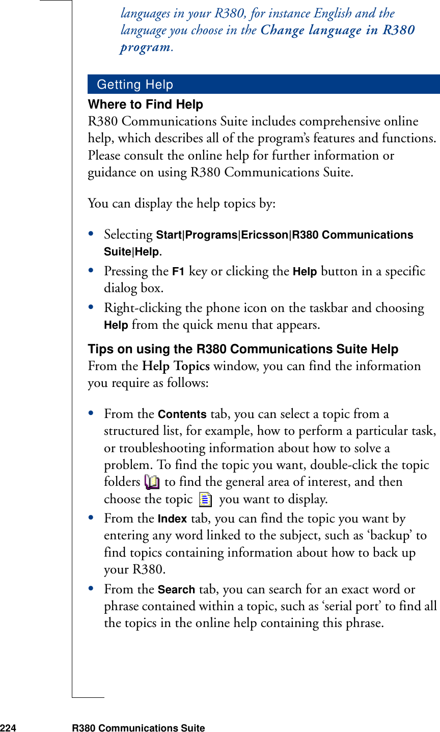 224 R380 Communications Suitelanguages in your R380, for instance English and the language you choose in the Change language in R380 program.Where to Find HelpR380 Communications Suite includes comprehensive online help, which describes all of the program’s features and functions. Please consult the online help for further information or guidance on using R380 Communications Suite. You can display the help topics by:•Selecting Start|Programs|Ericsson|R380 Communications Suite|Help.•Pressing the F1 key or clicking the Help button in a specific dialog box. •Right-clicking the phone icon on the taskbar and choosing Help from the quick menu that appears.Tips on using the R380 Communications Suite HelpFrom the Help Topics window, you can find the information you require as follows:•From the Contents tab, you can select a topic from a structured list, for example, how to perform a particular task, or troubleshooting information about how to solve a problem. To find the topic you want, double-click the topic folders to find the general area of interest, and then choose the topic   you want to display.•From the Index tab, you can find the topic you want by entering any word linked to the subject, such as ‘backup’ to find topics containing information about how to back up your R380.•From the Search tab, you can search for an exact word or phrase contained within a topic, such as ‘serial port’ to find all the topics in the online help containing this phrase.Getting Help