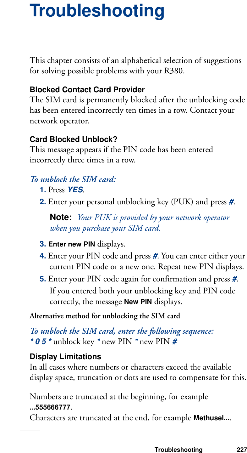 Troubleshooting 227TroubleshootingThis chapter consists of an alphabetical selection of suggestions for solving possible problems with your R380.Blocked Contact Card ProviderThe SIM card is permanently blocked after the unblocking code has been entered incorrectly ten times in a row. Contact your network operator.Card Blocked Unblock?This message appears if the PIN code has been entered incorrectly three times in a row.To unblock the SIM card:1. Press YES.2. Enter your personal unblocking key (PUK) and press #. Note:  Your PUK is provided by your network operator when you purchase your SIM card.3. Enter new PIN displays.4. Enter your PIN code and press #. You can enter either your current PIN code or a new one. Repeat new PIN displays.5. Enter your PIN code again for confirmation and press #.If you entered both your unblocking key and PIN code correctly, the message New PIN displays.Alternative method for unblocking the SIM cardTo unblock the SIM card, enter the following sequence:* 0 5 * unblock key * new PIN * new PIN #Display LimitationsIn all cases where numbers or characters exceed the available display space, truncation or dots are used to compensate for this.Numbers are truncated at the beginning, for example ...555666777.Characters are truncated at the end, for example Methusel....