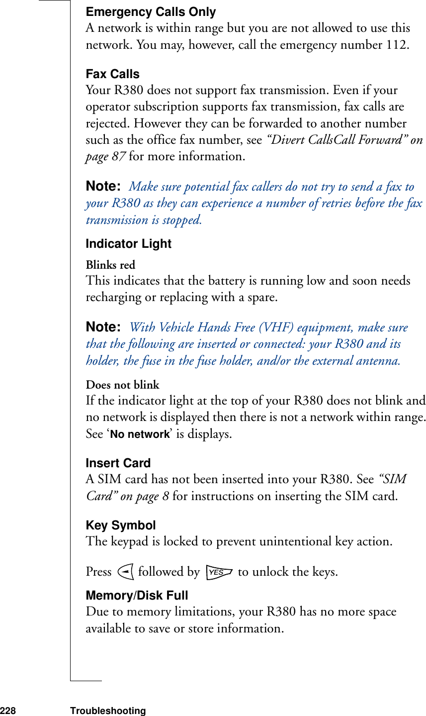 228 TroubleshootingEmergency Calls OnlyA network is within range but you are not allowed to use this network. You may, however, call the emergency number 112.Fax CallsYour R380 does not support fax transmission. Even if your operator subscription supports fax transmission, fax calls are rejected. However they can be forwarded to another number such as the office fax number, see “Divert CallsCall Forward” on page 87 for more information.Note:  Make sure potential fax callers do not try to send a fax to your R380 as they can experience a number of retries before the fax transmission is stopped.Indicator LightBlinks redThis indicates that the battery is running low and soon needs recharging or replacing with a spare.Note:  With Vehicle Hands Free (VHF) equipment, make sure that the following are inserted or connected: your R380 and its holder, the fuse in the fuse holder, and/or the external antenna.Does not blinkIf the indicator light at the top of your R380 does not blink and no network is displayed then there is not a network within range. See ‘No network’ is displays.Insert CardA SIM card has not been inserted into your R380. See “SIM Card” on page 8 for instructions on inserting the SIM card.Key SymbolThe keypad is locked to prevent unintentional key action.Press   followed by   to unlock the keys.Memory/Disk FullDue to memory limitations, your R380 has no more space available to save or store information.