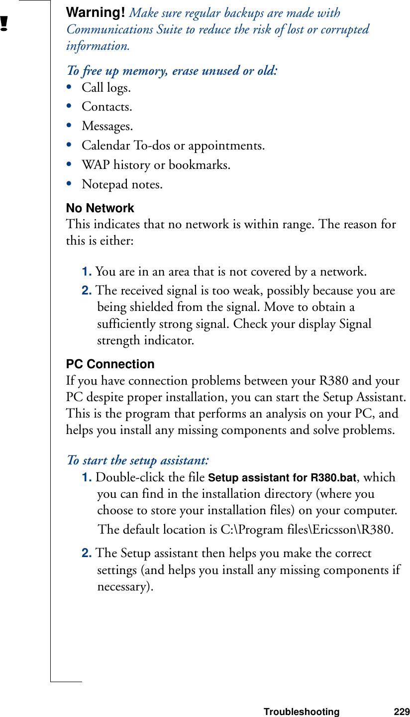 Troubleshooting 229Warning! Make sure regular backups are made with Communications Suite to reduce the risk of lost or corrupted information.To free up memory, erase unused or old:•Call logs.•Contacts.•Messages.•Calendar To-dos or appointments.•WAP history or bookmarks.•Notepad notes.No NetworkThis indicates that no network is within range. The reason for this is either:1. You are in an area that is not covered by a network.2. The received signal is too weak, possibly because you are being shielded from the signal. Move to obtain a sufficiently strong signal. Check your display Signal strength indicator.PC ConnectionIf you have connection problems between your R380 and your PC despite proper installation, you can start the Setup Assistant. This is the program that performs an analysis on your PC, and helps you install any missing components and solve problems.To start the setup assistant:1. Double-click the file Setup assistant for R380.bat, which you can find in the installation directory (where you choose to store your installation files) on your computer. The default location is C:\Program files\Ericsson\R380.2. The Setup assistant then helps you make the correct settings (and helps you install any missing components if necessary).