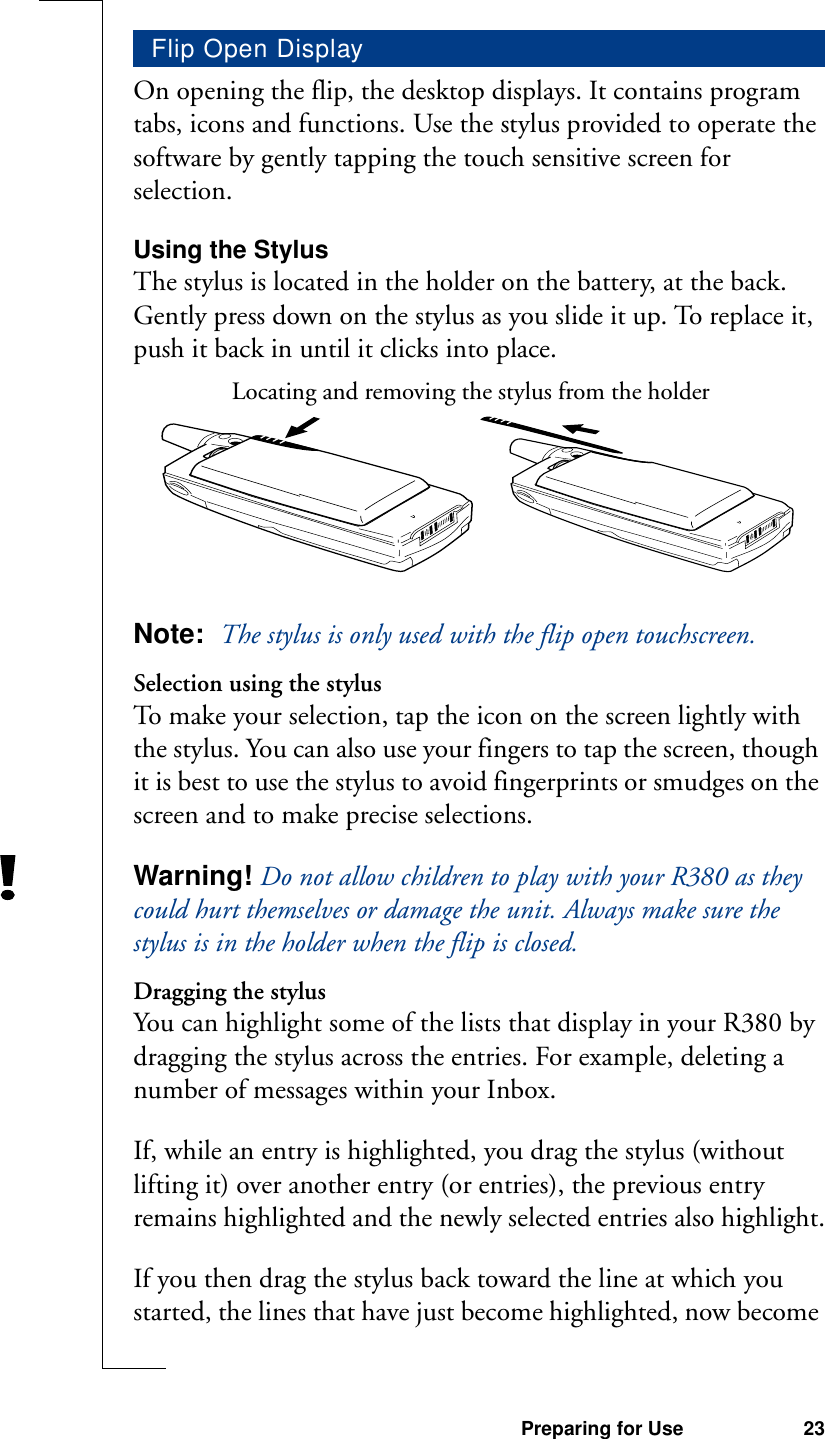 Preparing for Use 23On opening the flip, the desktop displays. It contains program tabs, icons and functions. Use the stylus provided to operate the software by gently tapping the touch sensitive screen for selection.Using the StylusThe stylus is located in the holder on the battery, at the back. Gently press down on the stylus as you slide it up. To replace it, push it back in until it clicks into place.Note:  The stylus is only used with the flip open touchscreen.Selection using the stylusTo make your selection, tap the icon on the screen lightly with the stylus. You can also use your fingers to tap the screen, though it is best to use the stylus to avoid fingerprints or smudges on the screen and to make precise selections.Warning! Do not allow children to play with your R380 as they could hurt themselves or damage the unit. Always make sure the stylus is in the holder when the flip is closed.Dragging the stylusYou can highlight some of the lists that display in your R380 by dragging the stylus across the entries. For example, deleting a number of messages within your Inbox.If, while an entry is highlighted, you drag the stylus (without lifting it) over another entry (or entries), the previous entry remains highlighted and the newly selected entries also highlight.If you then drag the stylus back toward the line at which you started, the lines that have just become highlighted, now become Flip Open DisplayLocating and removing the stylus from the holder