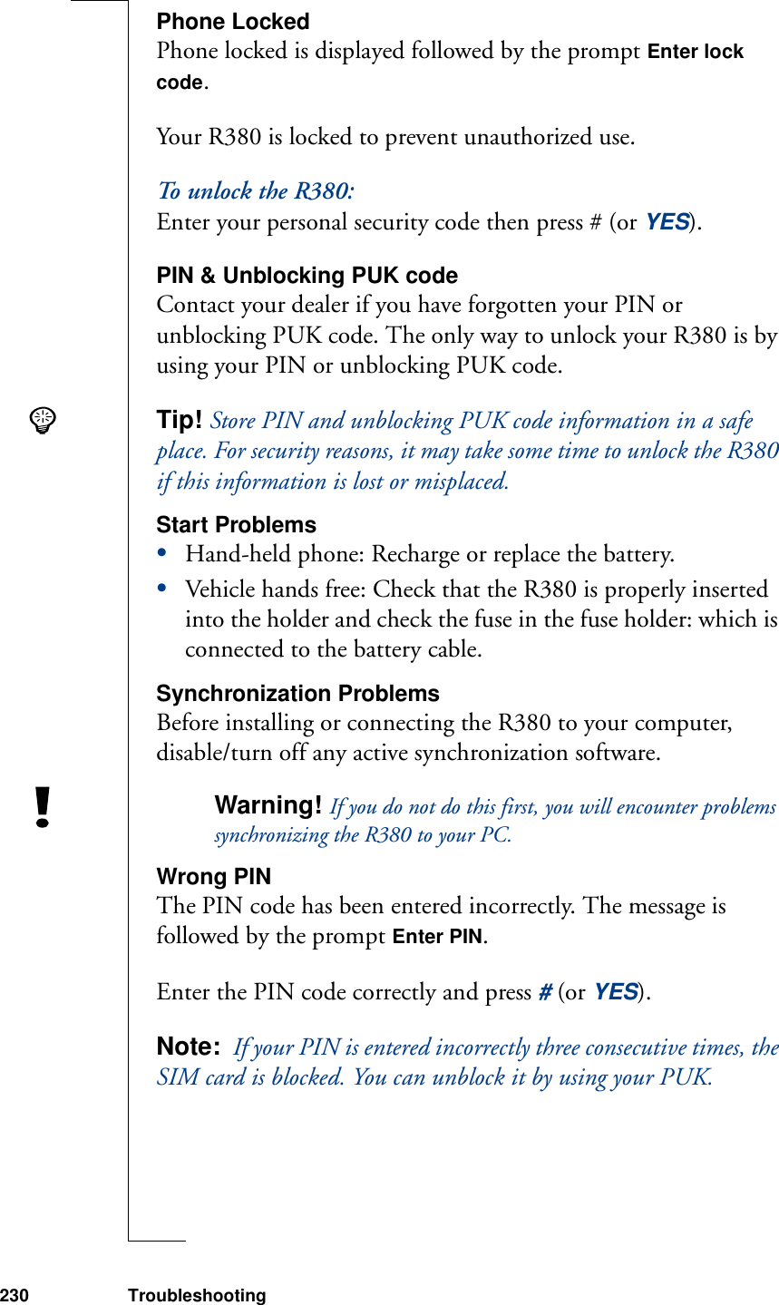 230 TroubleshootingPhone LockedPhone locked is displayed followed by the prompt Enter lock code.Your R380 is locked to prevent unauthorized use.To unlock the R380:Enter your personal security code then press # (or YES).PIN &amp; Unblocking PUK codeContact your dealer if you have forgotten your PIN or unblocking PUK code. The only way to unlock your R380 is by using your PIN or unblocking PUK code.Tip! Store PIN and unblocking PUK code information in a safe place. For security reasons, it may take some time to unlock the R380 if this information is lost or misplaced.Start Problems•Hand-held phone: Recharge or replace the battery.•Vehicle hands free: Check that the R380 is properly inserted into the holder and check the fuse in the fuse holder: which is connected to the battery cable.Synchronization ProblemsBefore installing or connecting the R380 to your computer, disable/turn off any active synchronization software.Warning! If you do not do this first, you will encounter problems synchronizing the R380 to your PC.Wrong PINThe PIN code has been entered incorrectly. The message is followed by the prompt Enter PIN.Enter the PIN code correctly and press # (or YES).Note:  If your PIN is entered incorrectly three consecutive times, the SIM card is blocked. You can unblock it by using your PUK.