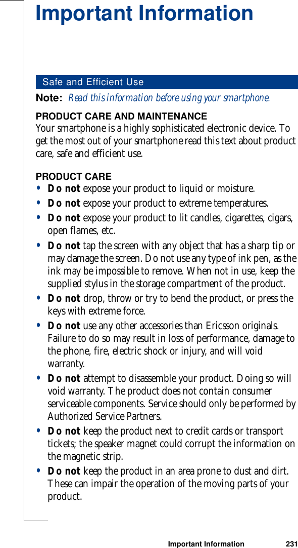 Important Information 231Important InformationNote:  Read this information before using your smartphone.PRODUCT CARE AND MAINTENANCEYour smartphone is a highly sophisticated electronic device. To get the most out of your smartphone read this text about product care, safe and efficient use.PRODUCT CARE•Do not expose your product to liquid or moisture. •Do not expose your product to extreme temperatures. •Do not expose your product to lit candles, cigarettes, cigars, open flames, etc.•Do not tap the screen with any object that has a sharp tip or may damage the screen. Do not use any type of ink pen, as the ink may be impossible to remove. When not in use, keep the supplied stylus in the storage compartment of the product. •Do not drop, throw or try to bend the product, or press the keys with extreme force. •Do not use any other accessories than Ericsson originals. Failure to do so may result in loss of performance, damage to the phone, fire, electric shock or injury, and will void warranty. •Do not attempt to disassemble your product. Doing so will void warranty. The product does not contain consumer serviceable components. Service should only be performed by Authorized Service Partners.•Do not keep the product next to credit cards or transport tickets; the speaker magnet could corrupt the information on the magnetic strip. •Do not keep the product in an area prone to dust and dirt. These can impair the operation of the moving parts of your product. Safe and Efficient Use