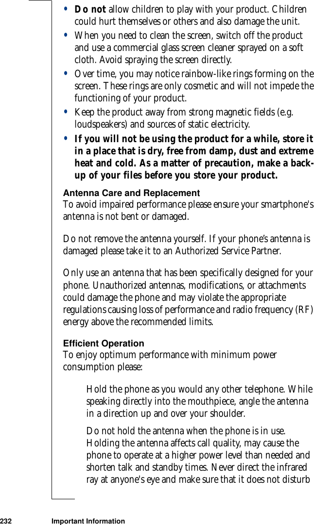 232 Important Information•Do not allow children to play with your product. Children could hurt themselves or others and also damage the unit.•When you need to clean the screen, switch off the product and use a commercial glass screen cleaner sprayed on a soft cloth. Avoid spraying the screen directly. •Over time, you may notice rainbow-like rings forming on the screen. These rings are only cosmetic and will not impede the functioning of your product.•Keep the product away from strong magnetic fields (e.g. loudspeakers) and sources of static electricity.•If you will not be using the product for a while, store it in a place that is dry, free from damp, dust and extreme heat and cold. As a matter of precaution, make a back-up of your files before you store your product.Antenna Care and ReplacementTo avoid impaired performance please ensure your smartphone&apos;s antenna is not bent or damaged.Do not remove the antenna yourself. If your phone’s antenna is damaged please take it to an Authorized Service Partner. Only use an antenna that has been specifically designed for your phone. Unauthorized antennas, modifications, or attachments could damage the phone and may violate the appropriate regulations causing loss of performance and radio frequency (RF) energy above the recommended limits.Efficient OperationTo enjoy optimum performance with minimum power consumption please:Hold the phone as you would any other telephone. While speaking directly into the mouthpiece, angle the antenna in a direction up and over your shoulder. Do not hold the antenna when the phone is in use. Holding the antenna affects call quality, may cause the phone to operate at a higher power level than needed and shorten talk and standby times. Never direct the infrared ray at anyone&apos;s eye and make sure that it does not disturb 