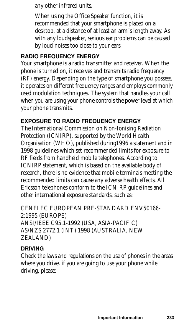 Important Information 233any other infrared units.When using the Office Speaker function, it is recommended that your smartphone is placed on a desktop, at a distance of at least an arm´s length away. As with any loudspeaker, serious ear problems can be caused by loud noises too close to your ears.RADIO FREQUENCY ENERGYYour smartphone is a radio transmitter and receiver. When the phone is turned on, it receives and transmits radio frequency (RF) energy. Depending on the type of smartphone you possess, it operates on different frequency ranges and employs commonly used modulation techniques. The system that handles your call when you are using your phone controls the power level at which your phone transmits. EXPOSURE TO RADIO FREQUENCY ENERGYThe International Commission on Non-Ionising Radiation Protection (ICNIRP), supported by the World Health Organisation (WHO), published during1996 a statement and in 1998 guidelines which set recommended limits for exposure to RF fields from handheld mobile telephones. According to ICNIRP statement, which is based on the available body of research, there is no evidence that mobile terminals meeting the recommended limits can cause any adverse health effects. All Ericsson telephones conform to the ICNIRP guidelines and other international exposure standards, such as:CENELEC EUROPEAN PRE-STANDARD ENV50166-2:1995 (EUROPE) ANSI/IEEE C95.1-1992 (USA, ASIA-PACIFIC)AS/NZS 2772.1 (INT):1998 (AUSTRALIA, NEW ZEALAND)DRIVINGCheck the laws and regulations on the use of phones in the areas where you drive. if you are going to use your phone while driving, please: 