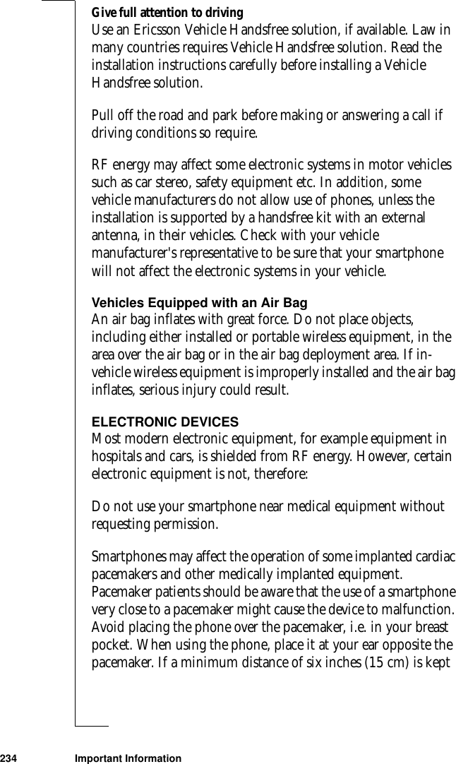 234 Important InformationGive full attention to drivingUse an Ericsson Vehicle Handsfree solution, if available. Law in many countries requires Vehicle Handsfree solution. Read the installation instructions carefully before installing a Vehicle Handsfree solution.Pull off the road and park before making or answering a call if driving conditions so require.RF energy may affect some electronic systems in motor vehicles such as car stereo, safety equipment etc. In addition, some vehicle manufacturers do not allow use of phones, unless the installation is supported by a handsfree kit with an external antenna, in their vehicles. Check with your vehicle manufacturer&apos;s representative to be sure that your smartphone will not affect the electronic systems in your vehicle. Vehicles Equipped with an Air Bag An air bag inflates with great force. Do not place objects, including either installed or portable wireless equipment, in the area over the air bag or in the air bag deployment area. If in-vehicle wireless equipment is improperly installed and the air bag inflates, serious injury could result. ELECTRONIC DEVICESMost modern electronic equipment, for example equipment in hospitals and cars, is shielded from RF energy. However, certain electronic equipment is not, therefore: Do not use your smartphone near medical equipment without requesting permission. Smartphones may affect the operation of some implanted cardiac pacemakers and other medically implanted equipment. Pacemaker patients should be aware that the use of a smartphone very close to a pacemaker might cause the device to malfunction. Avoid placing the phone over the pacemaker, i.e. in your breast pocket. When using the phone, place it at your ear opposite the pacemaker. If a minimum distance of six inches (15 cm) is kept 