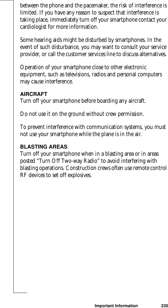 Important Information 235between the phone and the pacemaker, the risk of interference is limited. If you have any reason to suspect that interference is taking place, immediately turn off your smartphone contact your cardiologist for more information.Some hearing aids might be disturbed by smartphones. In the event of such disturbance, you may want to consult your service provider, or call the customer services line to discuss alternatives. Operation of your smartphone close to other electronic equipment, such as televisions, radios and personal computers may cause interference. AIRCRAFTTurn off your smartphone before boarding any aircraft.Do not use it on the ground without crew permission.To prevent interference with communication systems, you must not use your smartphone while the plane is in the air.BLASTING AREASTurn off your smartphone when in a blasting area or in areas posted “Turn Off Two-way Radio” to avoid interfering with blasting operations. Construction crews often use remote control RF devices to set off explosives.