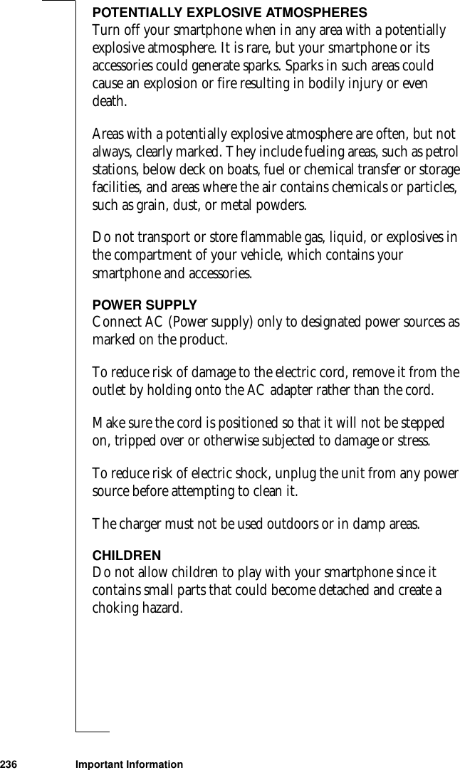 236 Important InformationPOTENTIALLY EXPLOSIVE ATMOSPHERESTurn off your smartphone when in any area with a potentially explosive atmosphere. It is rare, but your smartphone or its accessories could generate sparks. Sparks in such areas could cause an explosion or fire resulting in bodily injury or even death.Areas with a potentially explosive atmosphere are often, but not always, clearly marked. They include fueling areas, such as petrol stations, below deck on boats, fuel or chemical transfer or storage facilities, and areas where the air contains chemicals or particles, such as grain, dust, or metal powders.Do not transport or store flammable gas, liquid, or explosives in the compartment of your vehicle, which contains your smartphone and accessories.POWER SUPPLYConnect AC (Power supply) only to designated power sources as marked on the product.To reduce risk of damage to the electric cord, remove it from the outlet by holding onto the AC adapter rather than the cord.Make sure the cord is positioned so that it will not be stepped on, tripped over or otherwise subjected to damage or stress.To reduce risk of electric shock, unplug the unit from any power source before attempting to clean it. The charger must not be used outdoors or in damp areas. CHILDRENDo not allow children to play with your smartphone since it contains small parts that could become detached and create a choking hazard.