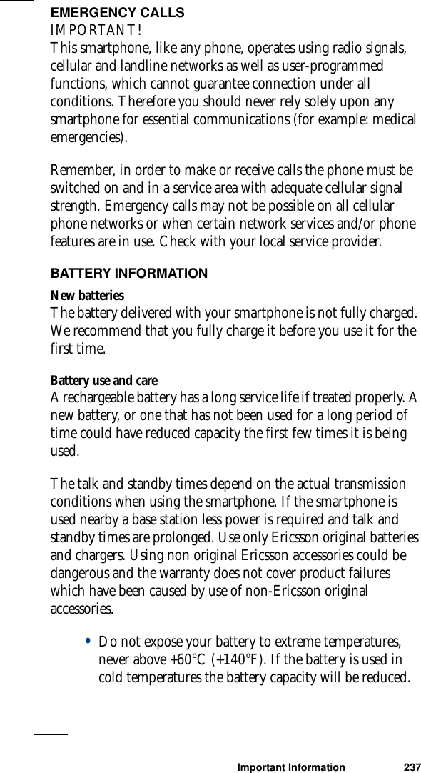 Important Information 237EMERGENCY CALLSIMPORTANT!This smartphone, like any phone, operates using radio signals, cellular and landline networks as well as user-programmed functions, which cannot guarantee connection under all conditions. Therefore you should never rely solely upon any smartphone for essential communications (for example: medical emergencies). Remember, in order to make or receive calls the phone must be switched on and in a service area with adequate cellular signal strength. Emergency calls may not be possible on all cellular phone networks or when certain network services and/or phone features are in use. Check with your local service provider.BATTERY INFORMATIONNew batteriesThe battery delivered with your smartphone is not fully charged. We recommend that you fully charge it before you use it for the first time.Battery use and careA rechargeable battery has a long service life if treated properly. A new battery, or one that has not been used for a long period of time could have reduced capacity the first few times it is being used.The talk and standby times depend on the actual transmission conditions when using the smartphone. If the smartphone is used nearby a base station less power is required and talk and standby times are prolonged. Use only Ericsson original batteries and chargers. Using non original Ericsson accessories could be dangerous and the warranty does not cover product failures which have been caused by use of non-Ericsson original accessories.•Do not expose your battery to extreme temperatures, never above +60°C (+140°F). If the battery is used in cold temperatures the battery capacity will be reduced.