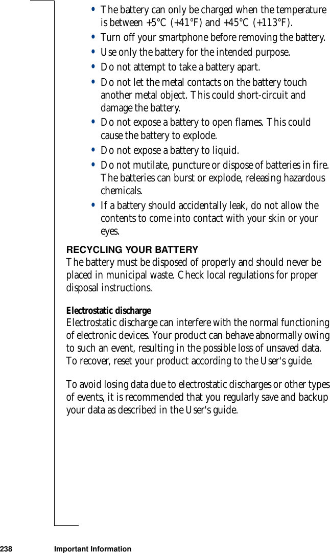 238 Important Information•The battery can only be charged when the temperature is between +5°C (+41°F) and +45°C (+113°F).•Turn off your smartphone before removing the battery.•Use only the battery for the intended purpose.•Do not attempt to take a battery apart.•Do not let the metal contacts on the battery touch another metal object. This could short-circuit and damage the battery. •Do not expose a battery to open flames. This could cause the battery to explode.•Do not expose a battery to liquid. •Do not mutilate, puncture or dispose of batteries in fire. The batteries can burst or explode, releasing hazardous chemicals.•If a battery should accidentally leak, do not allow the contents to come into contact with your skin or your eyes.RECYCLING YOUR BATTERYThe battery must be disposed of properly and should never be placed in municipal waste. Check local regulations for proper disposal instructions.Electrostatic dischargeElectrostatic discharge can interfere with the normal functioning of electronic devices. Your product can behave abnormally owing to such an event, resulting in the possible loss of unsaved data. To recover, reset your product according to the User&apos;s guide.To avoid losing data due to electrostatic discharges or other types of events, it is recommended that you regularly save and backup your data as described in the User&apos;s guide.