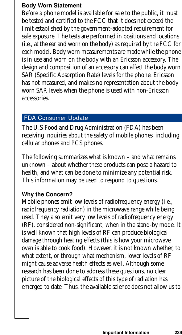 Important Information 239Body Worn StatementBefore a phone model is available for sale to the public, it must be tested and certified to the FCC that it does not exceed the limit established by the government-adopted requirement for safe exposure. The tests are performed in positions and locations (i.e., at the ear and worn on the body) as required by the FCC for each model. Body worn measurements are made while the phone is in use and worn on the body with an Ericsson accessory. The design and composition of an accessory can affect the body worn SAR (Specific Absorption Rate) levels for the phone. Ericsson has not measured, and makes no representation about the body worn SAR levels when the phone is used with non-Ericsson accessories.The U.S Food and Drug Administration (FDA) has been receiving inquiries about the safety of mobile phones, including cellular phones and PCS phones.The following summarizes what is known – and what remains unknown – about whether these products can pose a hazard to health, and what can be done to minimize any potential risk. This information may be used to respond to questions.Why the Concern?Mobile phones emit low levels of radiofrequency energy (i.e., radiofrequency radiation) in the microwave range while being used. They also emit very low levels of radiofrequency energy (RF), considered non-significant, when in the stand-by mode. It is well known that high levels of RF can produce biological damage through heating effects (this is how your microwave oven is able to cook food). However, it is not known whether, to what extent, or through what mechanism, lower levels of RF might cause adverse health effects as well. Although some research has been done to address these questions, no clear picture of the biological effects of this type of radiation has emerged to date. Thus, the available science does not allow us to FDA Consumer Update