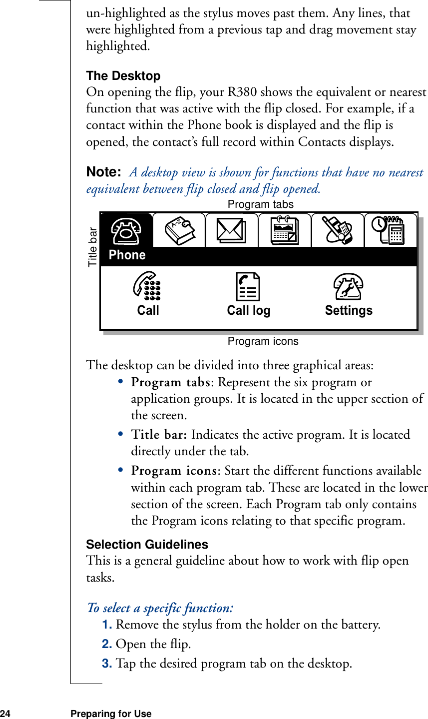 24 Preparing for Useun-highlighted as the stylus moves past them. Any lines, that were highlighted from a previous tap and drag movement stay highlighted.The DesktopOn opening the flip, your R380 shows the equivalent or nearest function that was active with the flip closed. For example, if a contact within the Phone book is displayed and the flip is opened, the contact’s full record within Contacts displays.Note:  A desktop view is shown for functions that have no nearest equivalent between flip closed and flip opened. The desktop can be divided into three graphical areas:•Program tabs: Represent the six program or application groups. It is located in the upper section of the screen.•Title bar: Indicates the active program. It is located directly under the tab.•Program icons: Start the different functions available within each program tab. These are located in the lower section of the screen. Each Program tab only contains the Program icons relating to that specific program.Selection GuidelinesThis is a general guideline about how to work with flip open tasks.To select a specific function:1. Remove the stylus from the holder on the battery.2. Open the flip.3. Tap the desired program tab on the desktop.Call                    Call log                SettingsPhoneProgram tabsTitle barProgram icons