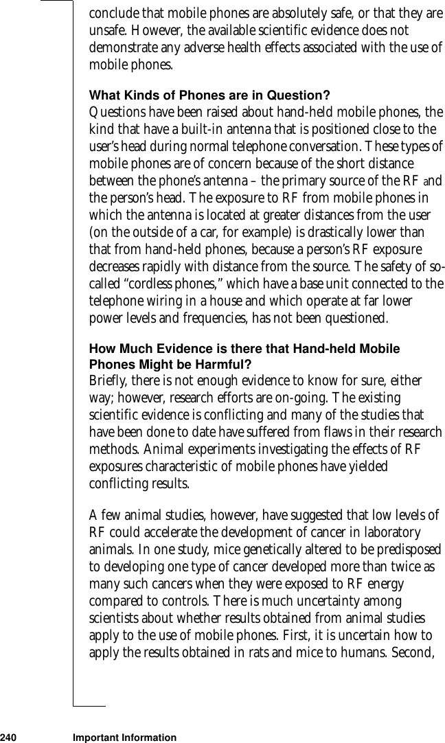 240 Important Informationconclude that mobile phones are absolutely safe, or that they are unsafe. However, the available scientific evidence does not demonstrate any adverse health effects associated with the use of mobile phones.What Kinds of Phones are in Question?Questions have been raised about hand-held mobile phones, the kind that have a built-in antenna that is positioned close to the user’s head during normal telephone conversation. These types of mobile phones are of concern because of the short distance between the phone’s antenna – the primary source of the RF and the person’s head. The exposure to RF from mobile phones in which the antenna is located at greater distances from the user (on the outside of a car, for example) is drastically lower than that from hand-held phones, because a person’s RF exposure decreases rapidly with distance from the source. The safety of so-called “cordless phones,” which have a base unit connected to the telephone wiring in a house and which operate at far lower power levels and frequencies, has not been questioned.How Much Evidence is there that Hand-held Mobile Phones Might be Harmful?Briefly, there is not enough evidence to know for sure, either way; however, research efforts are on-going. The existing scientific evidence is conflicting and many of the studies that have been done to date have suffered from flaws in their research methods. Animal experiments investigating the effects of RF exposures characteristic of mobile phones have yielded conflicting results. A few animal studies, however, have suggested that low levels of RF could accelerate the development of cancer in laboratory animals. In one study, mice genetically altered to be predisposed to developing one type of cancer developed more than twice as many such cancers when they were exposed to RF energy compared to controls. There is much uncertainty among scientists about whether results obtained from animal studies apply to the use of mobile phones. First, it is uncertain how to apply the results obtained in rats and mice to humans. Second, 