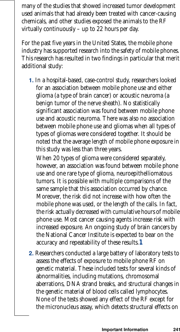 Important Information 241many of the studies that showed increased tumor development used animals that had already been treated with cancer-causing chemicals, and other studies exposed the animals to the RF virtually continuously – up to 22 hours per day.For the past five years in the United States, the mobile phone industry has supported research into the safety of mobile phones. This research has resulted in two findings in particular that merit additional study:1. In a hospital-based, case-control study, researchers looked for an association between mobile phone use and either glioma (a type of brain cancer) or acoustic neuroma (a benign tumor of the nerve sheath). No statistically significant association was found between mobile phone use and acoustic neuroma. There was also no association between mobile phone use and gliomas when all types of types of gliomas were considered together. It should be noted that the average length of mobile phone exposure in this study was less than three years.When 20 types of glioma were considered separately, however, an association was found between mobile phone use and one rare type of glioma, neuroepithelliomatous tumors. It is possible with multiple comparisons of the same sample that this association occurred by chance. Moreover, the risk did not increase with how often the mobile phone was used, or the length of the calls. In fact, the risk actually decreased with cumulative hours of mobile phone use. Most cancer causing agents increase risk with increased exposure. An ongoing study of brain cancers by the National Cancer Institute is expected to bear on the accuracy and repeatability of these results.12. Researchers conducted a large battery of laboratory tests to assess the effects of exposure to mobile phone RF on genetic material. These included tests for several kinds of abnormalities, including mutations, chromosomal aberrations, DNA strand breaks, and structural changes in the genetic material of blood cells called lymphocytes. None of the tests showed any effect of the RF except for the micronucleus assay, which detects structural effects on 