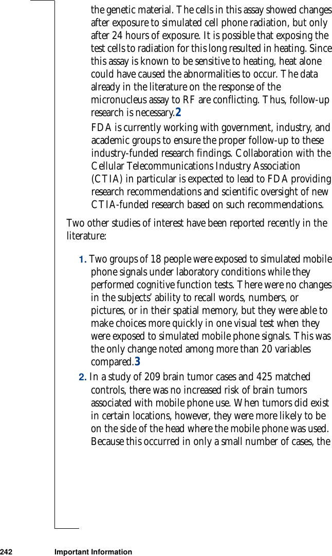 242 Important Informationthe genetic material. The cells in this assay showed changes after exposure to simulated cell phone radiation, but only after 24 hours of exposure. It is possible that exposing the test cells to radiation for this long resulted in heating. Since this assay is known to be sensitive to heating, heat alone could have caused the abnormalities to occur. The data already in the literature on the response of the micronucleus assay to RF are conflicting. Thus, follow-up research is necessary.2FDA is currently working with government, industry, and academic groups to ensure the proper follow-up to these industry-funded research findings. Collaboration with the Cellular Telecommunications Industry Association (CTIA) in particular is expected to lead to FDA providing research recommendations and scientific oversight of new CTIA-funded research based on such recommendations.Two other studies of interest have been reported recently in the literature:1. Two groups of 18 people were exposed to simulated mobile phone signals under laboratory conditions while they performed cognitive function tests. There were no changes in the subjects’ ability to recall words, numbers, or pictures, or in their spatial memory, but they were able to make choices more quickly in one visual test when they were exposed to simulated mobile phone signals. This was the only change noted among more than 20 variables compared.32. In a study of 209 brain tumor cases and 425 matched controls, there was no increased risk of brain tumors associated with mobile phone use. When tumors did exist in certain locations, however, they were more likely to be on the side of the head where the mobile phone was used. Because this occurred in only a small number of cases, the 