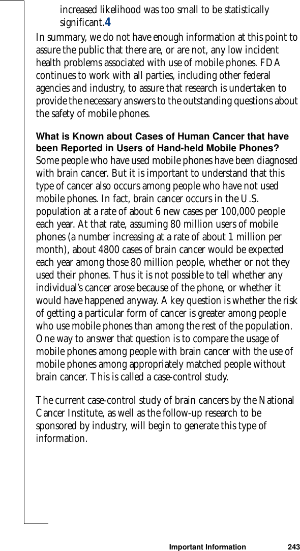 Important Information 243increased likelihood was too small to be statistically significant.4In summary, we do not have enough information at this point to assure the public that there are, or are not, any low incident health problems associated with use of mobile phones. FDA continues to work with all parties, including other federal agencies and industry, to assure that research is undertaken to provide the necessary answers to the outstanding questions about the safety of mobile phones.What is Known about Cases of Human Cancer that have been Reported in Users of Hand-held Mobile Phones?Some people who have used mobile phones have been diagnosed with brain cancer. But it is important to understand that this type of cancer also occurs among people who have not used mobile phones. In fact, brain cancer occurs in the U.S. population at a rate of about 6 new cases per 100,000 people each year. At that rate, assuming 80 million users of mobile phones (a number increasing at a rate of about 1 million per month), about 4800 cases of brain cancer would be expected each year among those 80 million people, whether or not they used their phones. Thus it is not possible to tell whether any individual’s cancer arose because of the phone, or whether it would have happened anyway. A key question is whether the risk of getting a particular form of cancer is greater among people who use mobile phones than among the rest of the population. One way to answer that question is to compare the usage of mobile phones among people with brain cancer with the use of mobile phones among appropriately matched people without brain cancer. This is called a case-control study.The current case-control study of brain cancers by the National Cancer Institute, as well as the follow-up research to be sponsored by industry, will begin to generate this type of information.