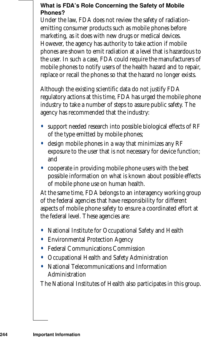 244 Important InformationWhat is FDA’s Role Concerning the Safety of Mobile Phones?Under the law, FDA does not review the safety of radiation-emitting consumer products such as mobile phones before marketing, as it does with new drugs or medical devices. However, the agency has authority to take action if mobile phones are shown to emit radiation at a level that is hazardous to the user. In such a case, FDA could require the manufacturers of mobile phones to notify users of the health hazard and to repair, replace or recall the phones so that the hazard no longer exists.Although the existing scientific data do not justify FDA regulatory actions at this time, FDA has urged the mobile phone industry to take a number of steps to assure public safety. The agency has recommended that the industry: •support needed research into possible biological effects of RF of the type emitted by mobile phones; •design mobile phones in a way that minimizes any RF exposure to the user that is not necessary for device function; and •cooperate in providing mobile phone users with the best possible information on what is known about possible effects of mobile phone use on human health. At the same time, FDA belongs to an interagency working group of the federal agencies that have responsibility for different aspects of mobile phone safety to ensure a coordinated effort at the federal level. These agencies are:•National Institute for Occupational Safety and Health•Environmental Protection Agency•Federal Communications Commission•Occupational Health and Safety Administration•National Telecommunications and Information AdministrationThe National Institutes of Health also participates in this group.