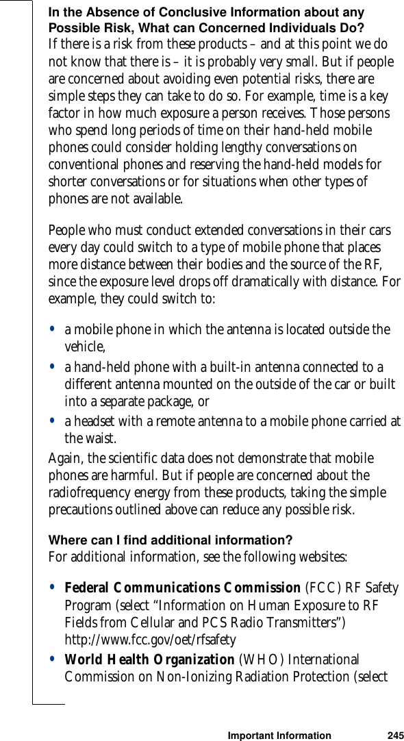 Important Information 245In the Absence of Conclusive Information about any Possible Risk, What can Concerned Individuals Do?If there is a risk from these products – and at this point we do not know that there is – it is probably very small. But if people are concerned about avoiding even potential risks, there are simple steps they can take to do so. For example, time is a key factor in how much exposure a person receives. Those persons who spend long periods of time on their hand-held mobile phones could consider holding lengthy conversations on conventional phones and reserving the hand-held models for shorter conversations or for situations when other types of phones are not available.People who must conduct extended conversations in their cars every day could switch to a type of mobile phone that places more distance between their bodies and the source of the RF, since the exposure level drops off dramatically with distance. For example, they could switch to:•a mobile phone in which the antenna is located outside the vehicle,•a hand-held phone with a built-in antenna connected to a different antenna mounted on the outside of the car or built into a separate package, or•a headset with a remote antenna to a mobile phone carried at the waist.Again, the scientific data does not demonstrate that mobile phones are harmful. But if people are concerned about the radiofrequency energy from these products, taking the simple precautions outlined above can reduce any possible risk.Where can I find additional information?For additional information, see the following websites:•Federal Communications Commission (FCC) RF Safety Program (select “Information on Human Exposure to RF Fields from Cellular and PCS Radio Transmitters”) http://www.fcc.gov/oet/rfsafety•World Health Organization (WHO) International Commission on Non-Ionizing Radiation Protection (select 