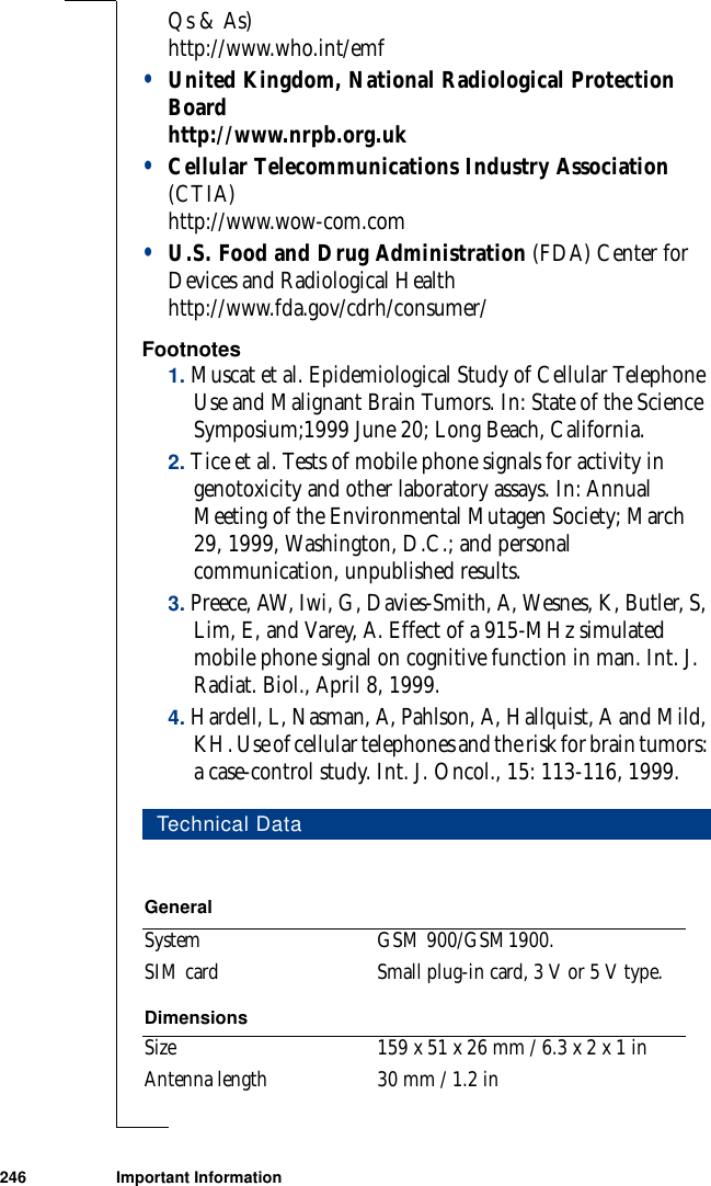 246 Important InformationQs &amp; As)http://www.who.int/emf•United Kingdom, National Radiological Protection Boardhttp://www.nrpb.org.uk•Cellular Telecommunications Industry Association (CTIA)http://www.wow-com.com•U.S. Food and Drug Administration (FDA) Center for Devices and Radiological Healthhttp://www.fda.gov/cdrh/consumer/Footnotes1. Muscat et al. Epidemiological Study of Cellular Telephone Use and Malignant Brain Tumors. In: State of the Science Symposium;1999 June 20; Long Beach, California.2. Tice et al. Tests of mobile phone signals for activity in genotoxicity and other laboratory assays. In: Annual Meeting of the Environmental Mutagen Society; March 29, 1999, Washington, D.C.; and personal communication, unpublished results.3. Preece, AW, Iwi, G, Davies-Smith, A, Wesnes, K, Butler, S, Lim, E, and Varey, A. Effect of a 915-MHz simulated mobile phone signal on cognitive function in man. Int. J. Radiat. Biol., April 8, 1999.4. Hardell, L, Nasman, A, Pahlson, A, Hallquist, A and Mild, KH. Use of cellular telephones and the risk for brain tumors: a case-control study. Int. J. Oncol., 15: 113-116, 1999.Technical DataGeneralSystem GSM 900/GSM1900.SIM card Small plug-in card, 3 V or 5 V type.DimensionsSize 159 x 51 x 26 mm / 6.3 x 2 x 1 inAntenna length 30 mm / 1.2 in