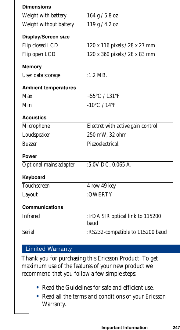 Important Information 247Thank you for purchasing this Ericsson Product. To get maximum use of the features of your new product we recommend that you follow a few simple steps:•Read the Guidelines for safe and efficient use.•Read all the terms and conditions of your Ericsson Warranty.Weight with battery 164 g / 5.8 ozWeight without battery 119 g / 4.2 ozDisplay/Screen sizeFlip closed LCD 120 x 116 pixels / 28 x 27 mmFlip open LCD 120 x 360 pixels / 28 x 83 mmMemoryUser data storage :1.2 MB.Ambient temperaturesMax +55°C / 131°FMin -10°C / 14°FAcousticsMicrophone Electret with active gain controlLoudspeaker 250 mW, 32 ohmBuzzer Piezoelectrical.PowerOptional mains adapter :5.0V DC, 0.065 A.KeyboardTouchscreen 4 row 49 keyLayout :QWERTYCommunicationsInfrared :IrDA SIR optical link to 115200 baudSerial :RS232-compatible to 115200 baudLimited WarrantyDimensions