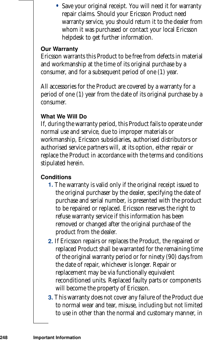 248 Important Information•Save your original receipt. You will need it for warranty repair claims. Should your Ericsson Product need warranty service, you should return it to the dealer from whom it was purchased or contact your local Ericsson helpdesk to get further information. Our WarrantyEricsson warrants this Product to be free from defects in material and workmanship at the time of its original purchase by a consumer, and for a subsequent period of one (1) year.All accessories for the Product are covered by a warranty for a period of one (1) year from the date of its original purchase by a consumer. What We Will DoIf, during the warranty period, this Product fails to operate under normal use and service, due to improper materials or workmanship, Ericsson subsidiaries, authorised distributors or authorised service partners will, at its option, either repair or replace the Product in accordance with the terms and conditions stipulated herein. Conditions1. The warranty is valid only if the original receipt issued to the original purchaser by the dealer, specifying the date of purchase and serial number, is presented with the product to be repaired or replaced. Ericsson reserves the right to refuse warranty service if this information has been removed or changed after the original purchase of the product from the dealer. 2. If Ericsson repairs or replaces the Product, the repaired or replaced Product shall be warranted for the remaining time of the original warranty period or for ninety (90) days from the date of repair, whichever is longer. Repair or replacement may be via functionally equivalent reconditioned units. Replaced faulty parts or components will become the property of Ericsson. 3. This warranty does not cover any failure of the Product due to normal wear and tear, misuse, including but not limited to use in other than the normal and customary manner, in 