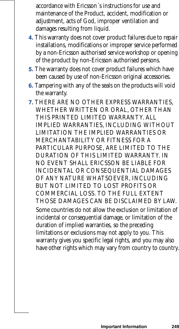 Important Information 249accordance with Ericsson´s instructions for use and maintenance of the Product, accident, modification or adjustment, acts of God, improper ventilation and damages resulting from liquid. 4. This warranty does not cover product failures due to repair installations, modifications or improper service performed by a non-Ericsson authorised service workshop or opening of the product by non-Ericsson authorised persons. 5. The warranty does not cover product failures which have been caused by use of non-Ericsson original accessories.6. Tampering with any of the seals on the products will void the warranty.7. THERE ARE NO OTHER EXPRESS WARRANTIES, WHETHER WRITTEN OR ORAL, OTHER THAN THIS PRINTED LIMITED WARRANTY. ALL IMPLIED WARRANTIES, INCLUDING WITHOUT LIMITATION THE IMPLIED WARRANTIES OR MERCHANTABILITY OR FITNESS FOR A PARTICULAR PURPOSE, ARE LIMITED TO THE DURATION OF THIS LIMITED WARRANTY. IN NO EVENT SHALL ERICSSON BE LIABLE FOR INCIDENTAL OR CONSEQUENTIAL DAMAGES OF ANY NATURE WHATSOEVER, INCLUDING BUT NOT LIMITED TO LOST PROFITS OR COMMERCIAL LOSS. TO THE FULL EXTENT THOSE DAMAGES CAN BE DISCLAIMED BY LAW. Some countries do not allow the exclusion or limitation of incidental or consequential damage, or limitation of the duration of implied warranties, so the preceding limitations or exclusions may not apply to you. This warranty gives you specific legal rights, and you may also have other rights which may vary from country to country.