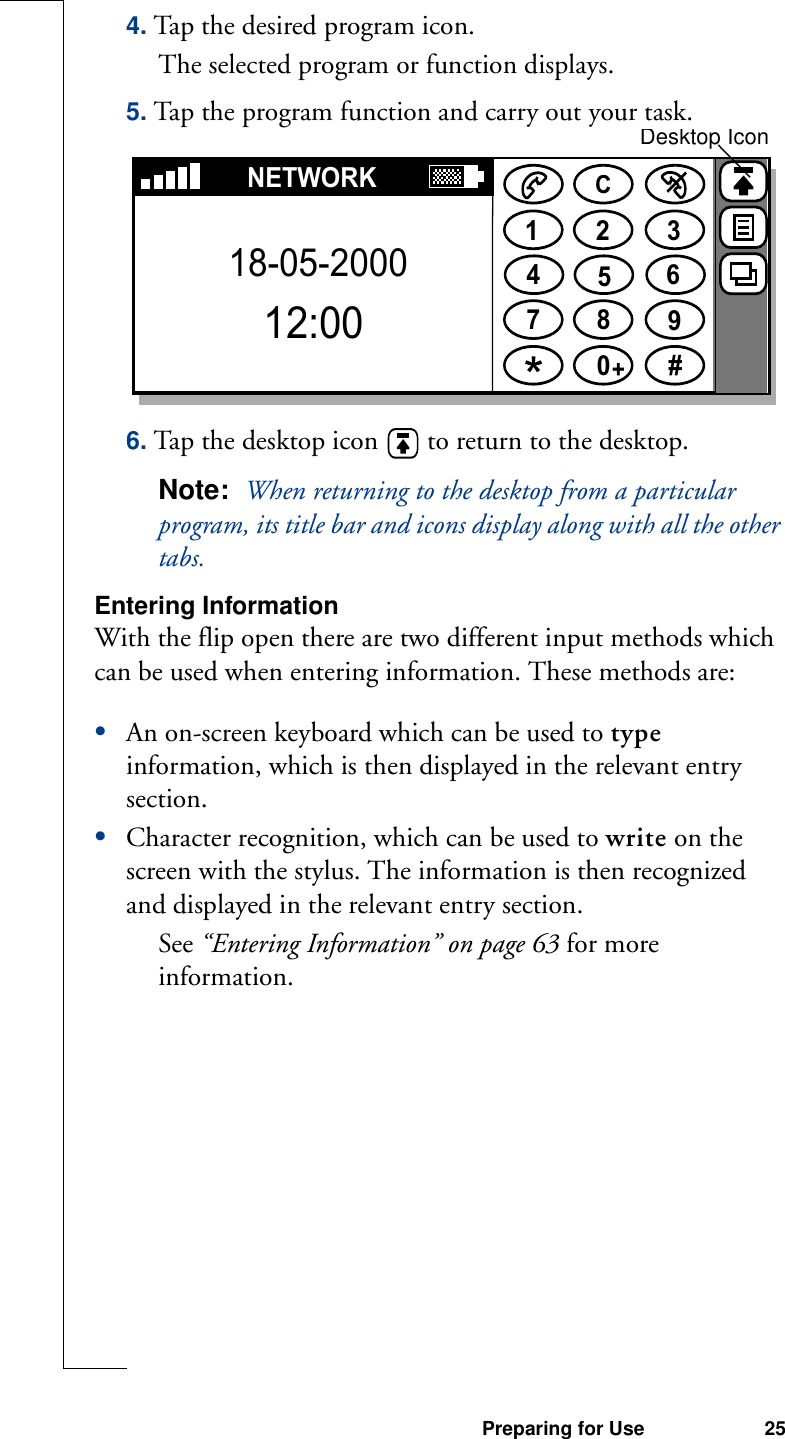 Preparing for Use 254. Tap the desired program icon.The selected program or function displays.5. Tap the program function and carry out your task.6. Tap the desktop icon   to return to the desktop.Note:  When returning to the desktop from a particular program, its title bar and icons display along with all the other tabs.Entering InformationWith the flip open there are two different input methods which can be used when entering information. These methods are:•An on-screen keyboard which can be used to type information, which is then displayed in the relevant entry section.•Character recognition, which can be used to write on the screen with the stylus. The information is then recognized and displayed in the relevant entry section. See “Entering Information” on page 63 for more information.1234567890#+CNETWORK18-05-200012:00Desktop Icon