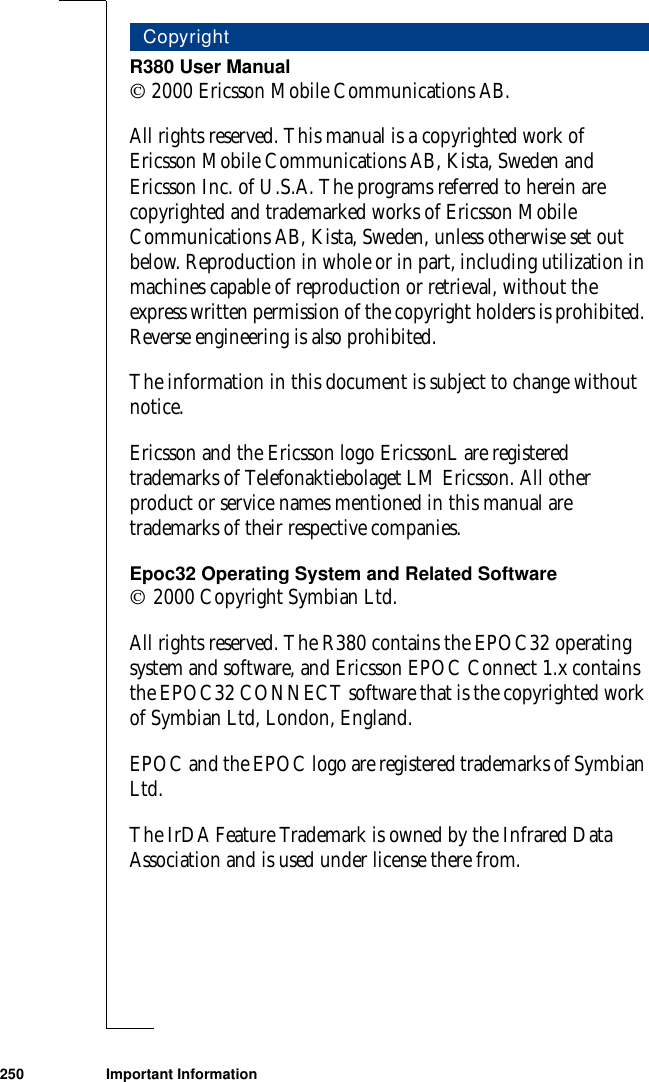 250 Important InformationR380 User Manual 2000 Ericsson Mobile Communications AB.All rights reserved. This manual is a copyrighted work of Ericsson Mobile Communications AB, Kista, Sweden and Ericsson Inc. of U.S.A. The programs referred to herein are copyrighted and trademarked works of Ericsson Mobile Communications AB, Kista, Sweden, unless otherwise set out below. Reproduction in whole or in part, including utilization in machines capable of reproduction or retrieval, without the express written permission of the copyright holders is prohibited. Reverse engineering is also prohibited.The information in this document is subject to change without notice. Ericsson and the Ericsson logo EricssonL are registered trademarks of Telefonaktiebolaget LM Ericsson. All other product or service names mentioned in this manual are trademarks of their respective companies.Epoc32 Operating System and Related Software 2000 Copyright Symbian Ltd.All rights reserved. The R380 contains the EPOC32 operating system and software, and Ericsson EPOC Connect 1.x contains the EPOC32 CONNECT software that is the copyrighted work of Symbian Ltd, London, England.EPOC and the EPOC logo are registered trademarks of Symbian Ltd.The IrDA Feature Trademark is owned by the Infrared Data Association and is used under license there from.Copyright